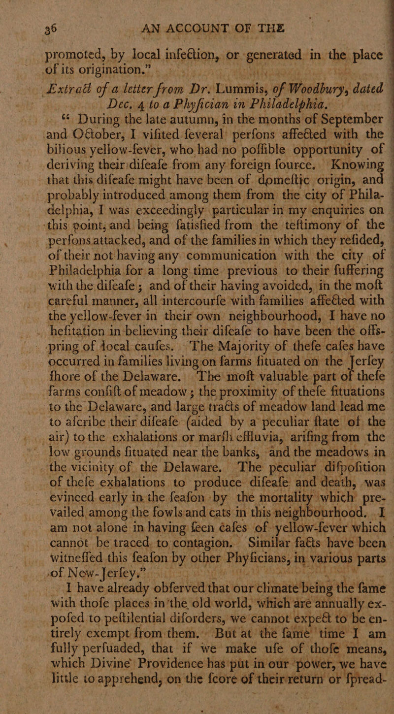 of its origination.” eal dn Dec. 410 a Phyfician in Philadelphia, and O€@ober, I vifited feveral perfons affe€ted’ with the that this difeafe might have been of domeftic origin, an  _ perfonsattacked, and of the families in which they refided, Philadelphia for a long:time previous to their fuffering with the difeafe ; and of their having avoided, in the moft the yellow-fever in their own neighbourhood, I have no fhore of the Delaware. ‘The’ moft valuable part of thefe to the Delaware, and large tra€ts of meadow land lead me to afcribe their difeafé (aided by a ‘peculiar ftate of the _ the vicinity of the Delaware. The peculiar difpofition of thefe exhalations to produce difeafe and death, was evinced early in the feafon by the mortality which’ pre- vailed among the fowlsand cats in this neighbourhood. 1 am not alone in haying feen éafes of. yellow-fever which witneffed this feafon by nthpe Phy liciansy1 in various Parts of New-Jerfey”?. I have already obferved that our climate being the fame pofed to pettilential diforders, we cannot ex] et to be en- tirely exempt from them. But at the fame ‘time I am fully perfuaded, that if we make ufe of thofe means, which Divine’ Providence has put in our ‘power, we have little to apprehend, on attic {core of initio ii or fpread-