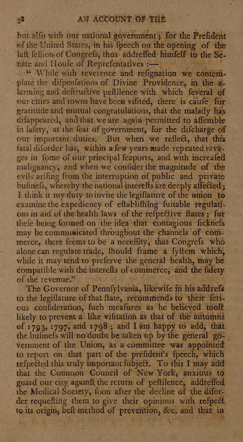 _ but alfo with our rfarioital government's for the Prefidént of the United States, in his fpeech on the opening of the laft feflion of Congrefs, thus addreffed himfelf 1 4 the Se- nate and Houle of Reprefentatives : —_ . &amp; While with reverence and’ refignation we conieri- plate the difpenfations of Divine Providence, m the. a- larming and deftructive peftilence with which feveral our cities and towns have been vifited, there’ is caufe for gratitude and mutual congratulations, that the malady has difappeared, and that we ate. again permitted to affemble in fafety, at the feat of government, for the difcharge of _ our important duties. But when we refleé, that this fatal diforder has, within afew years made tepeated rava- ges in fome of our principal feaports, and with increafed malignancy, and when we confider the magnitude of the evils arifing from the interruption of public and private bufinefs, whereby the national interefts are deeply affected ; I think it my duty to invite the legiflature of the union. to examine the expediency of eftablifhing’ fuitable regulati- ons in aid of the‘health laws of the re{pective ftates ;' for thefe being formed on the idea that’ contagious “fickiiefs may be communicated throughout the channels of com: merce, there feems to be a neceflity, that Congrefs who alone can regulate trade, fhould frame a fyftem which, while it may tend to preferve thé general health, may De. compatible with the interefts of ge fontcghn ‘and the fafety of the revenue.’ 3 ‘The iver of Pennfylvania, ieewite's in his nddtet to the legiflature of that ftate, recommends to’ ‘their feri- ous confideration, fuch meafures as ‘he believed molt likely to prevent a like vifitation as that of the auturnns of 1793, 1797; and 1798; and Iam happy to add, ‘that the bufinefs will no‘doubt be taken up by the general go- “vernment of the Union, as a committee ‘was appoirited to report on that part of the prefident’s fpéech, which — : sana this traly 7 pestle ihe To thy. I may add guard our city “apaintt the retain net peflitetice “addteffed the Medical Society, foon after the decline 4 the difor- der requefling them to give their opinions with refpet to its onan belt method of sahiehsa &amp;e, arid fae a * ~