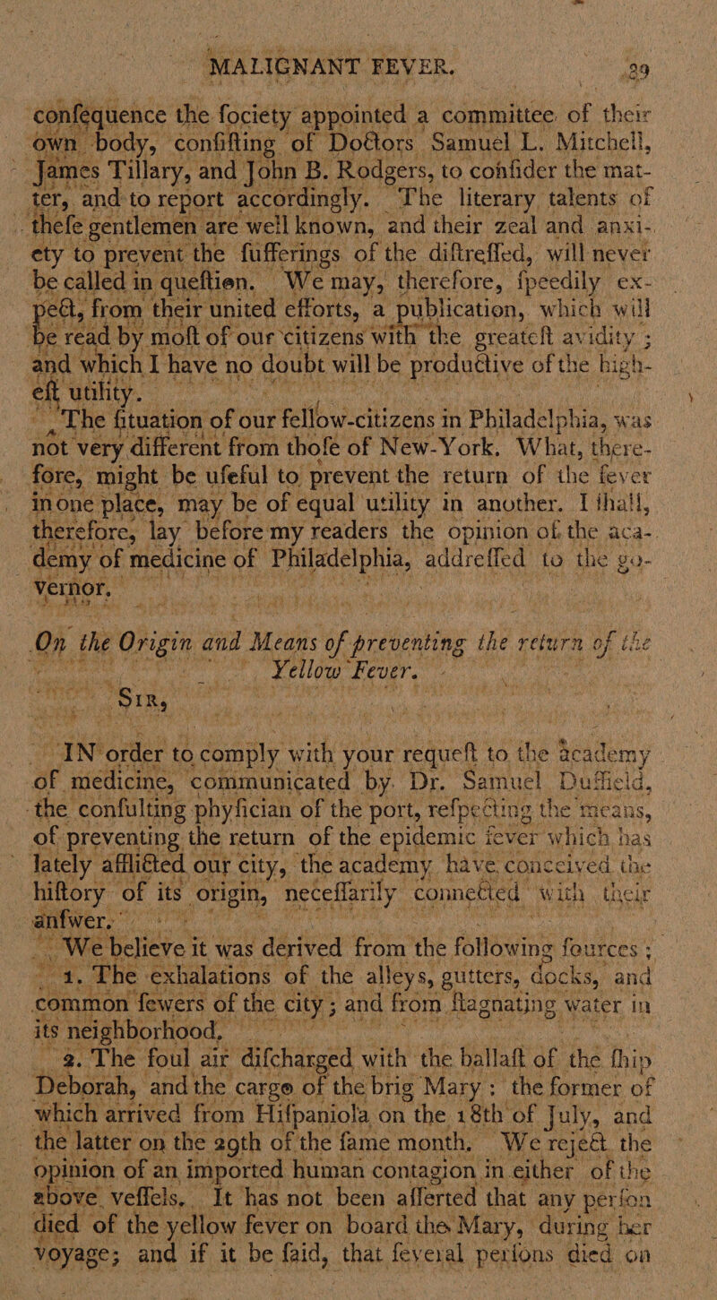 MAL IGN ANT FEV ER. Nae ha fequence the fociety appointed a committee Bf their own. body, confifting of Doétors - Samuel L. Mitchell, ; James Tillary, and John B. Rodgers, to confider the mat- ter, and to report accordingly. The literary talents of -thele fg are ‘well peasy ns, and thei ee and. anxi-  ef { uae eas | The dist ae our Fell wicthineds 3 in Philadelphia, was: not very different from thofe of New-York. What, there- fore, might be ufeful to prevent the return of the § fever inone place, may be of equal utility in another. I fhall, therefore, lay before my readers the opinion of. the aca- demy of medicine of Philadelphia, addreffed to the go- vernor. :  pe hae ee # One the Origin and Mei: of Hedaenbin the return A ofthe the : nly act ¥ ellow Fever. - | Pk. Vina ‘ tu : IN order to comply with your requeft to the Reademy | ‘of medicine, communicated by. Dr. Samuel Duffield, the confulting phyfician of the port, refpetti ing the means, of preventing the return of the epidemic i fever ‘which has ~ Tately affliéted our city, ‘the academy have conceived the hiftory of its origin, neceffarily connetied w ith their anfwer. id : wae cere’ it was 1s derived from the foltbwine fources : : mea The exhalations of the alleys, gutters, docks, and its neighborhood, — | 2. The foul air ‘difcharged with the ballaft ae the tip Deborah, and the carge of the brig Mary ; the former of which arrived from Hifpaniola on the 18th of July, and the latter on the 29th of the fame month, ‘We reje&amp;. the opinion of an imported human contagion in either of the _ above veffels,. It has not been afferted that any perfon | died of the yellow fever on board the Mary, during ber be and if it be faid, that feyeral Rees. died on 