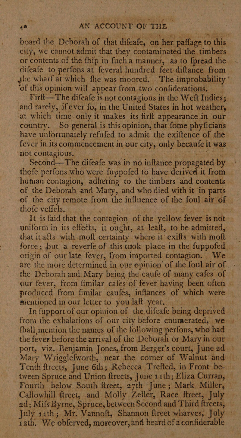 j so. AN ACCOUNT or THE , board the Deborah of that difeafe, on : her paflage | to this city, we cannot admit that they contaminated the timbers or contents of the fhip in facha manner, as to fpread the difeafe to perfons at feveral hundred feet diftance from jhe wharf at which fhe was moored. The improbability ° ‘of this opinion will appear from two confiderations. —— Firft—The difeafe is not contagious in the Weft Indies; and rarely, ifever fo, in the United States in hot weather, at which time only it makes its firft appearance in our country. So general is this opinion, that fome phyficians have unfortunately refufed to admit the exiftence of the fever in its commencement in our nay only becaule i it was ‘not contagious, — Second—The difeafe was in no inftance propagated by ao thofe perfons who were fuppofed to have derived it from human contagion, adhering to the timbers and contents of the Deborah, and Mary, and who died with it ‘in parts of the city remote from the influence of the foul air of © thofe velfels. } It is faid that the contagion of the yellow fever is not uniform in its efe@ts, it ought, at leaft, to be admitted, that itacts with molt certainty where it exifts with moft force; put a reverfe of this taok place in the fuppofed . origin of our late fever, from imported. contagion. We are the more determined in our opinion of the foul air of the Deborah and, Mary being the caufe of many cafes of our fever, from fimilar cafes of fever having been often | produced from fimilar caufes, inftances of which were mentioned in our letter to you laft year. In fupport of our opinion of the difeafe being deprived from the exhalations of our city before enumerated, we {hall mention the names of the following perfons, who had the fever before the arrival of the Deborah or Mary in our port, viz. Benjamin Jones, from Berger’s court, June 2d Mary Wrigglefworth, near the corner of Walnut’ and Tenth fireets, June 6th; Rebecca Trefted, in Front be- tween Spruce and Union ftreets, June 11th; Eliza Curran, | Fourth below South fireet, 27th June; Mark Miller, -Callowhill ftreet, and Molly Zeller, Race ftreet, July 2d; Mifs Byrne, Spruce, between Second and Third ftreets, uly 1ath; Mr. Vannoft, Shannon ftreet wharves, July 12th. We oblerved, moreover, and heard of a confiderable