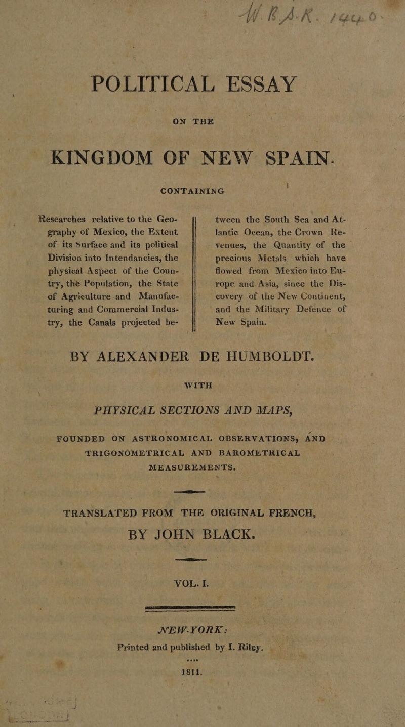 POLITICAL ESSAY ON THE KINGDOM OF NEW SPAIN. CONTAINING Researches relative to the Geo- tween the South Sea and At- graphy of Mexico, the Extent of its Surface and its political Division into {ntendancies, the try, the Population, the State of Agriculture and Manufac- turing and Commercial Indus- try, the Canals projected be- lantic Ocean, the Crown kKe- venues, the Quantity of the > precious Metals which have flowed from Mexico into Eu- covery of the New Continent, and the Military Defence of New Spain. BY ALEXANDER DE HUMBOLDT. WITH PHYSICAL SECTIONS AND MAPS, FOUNDED ON ASTRONOMICAL OBSERVATIONS, AND TRIGONOMETRICAL AND BAROMETRICAL MEASUREMENTS. ~ TRANSLATED FROM THE ORIGINAL FRENCH, BY JOHN BLACK. VOL. I. NEW.YORKE: Printed and published by I. Riley. - er, 1811.