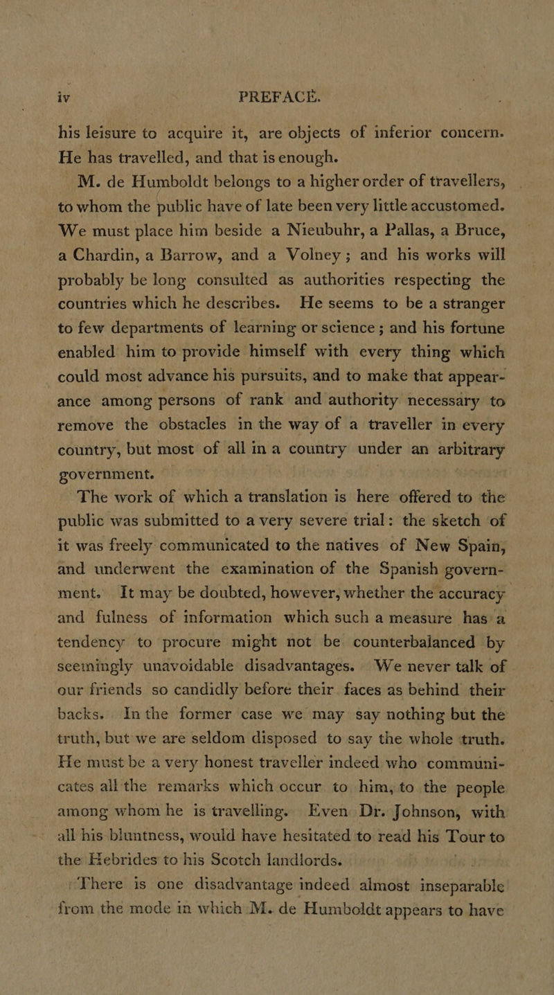 his leisure to acquire it, are objects of inferior concern. He has travelled, and that is enough. M. de Humboldt belongs to a higher order of travellers, to whom the public have of late been very little accustomed. We must place him beside a Nieubuhr, a Pallas, a Bruce, a Chardin, a Barrow, and a Volney; and his works will probably be long consulted as authorities respecting the countries which he describes. He seems to be a stranger to few departments of learning or science ; and his fortune enabled him to provide himself with every thing which could most advance his pursuits, and to make that appear- ance among persons of rank and authority necessary to remove the obstacles in the way of a traveller in every country, but most of all ina country under an arbitrary government. | The work of which a translation is here offered to the public was submitted to a very severe trial: the sketch of it was freely communicated to the natives of New Spain, and underwent the examination of the Spanish govern- ment. It may be doubted, however, whether the accuracy and fulness of information which such a measure has a tendency to procure might not be counterbalanced by seemingly unavoidable disadvantages. We never talk of our friends so candidly before their. faces as behind their backs. Inthe former case we may say nothing but the truth, but we are seldom disposed to say the whole ‘truth. He must be a very honest traveller indeed who communi- cates all the remarks which occur to him, to the people among whom he is travelling. Even Dr. Johnson, with all his bluntness, would have hesitated to read his Tour to the Hebrides to his Scotch landlords. in “There is one disadvantage indeed almost inseparable from the mode in which M. de Humboldt appears to have