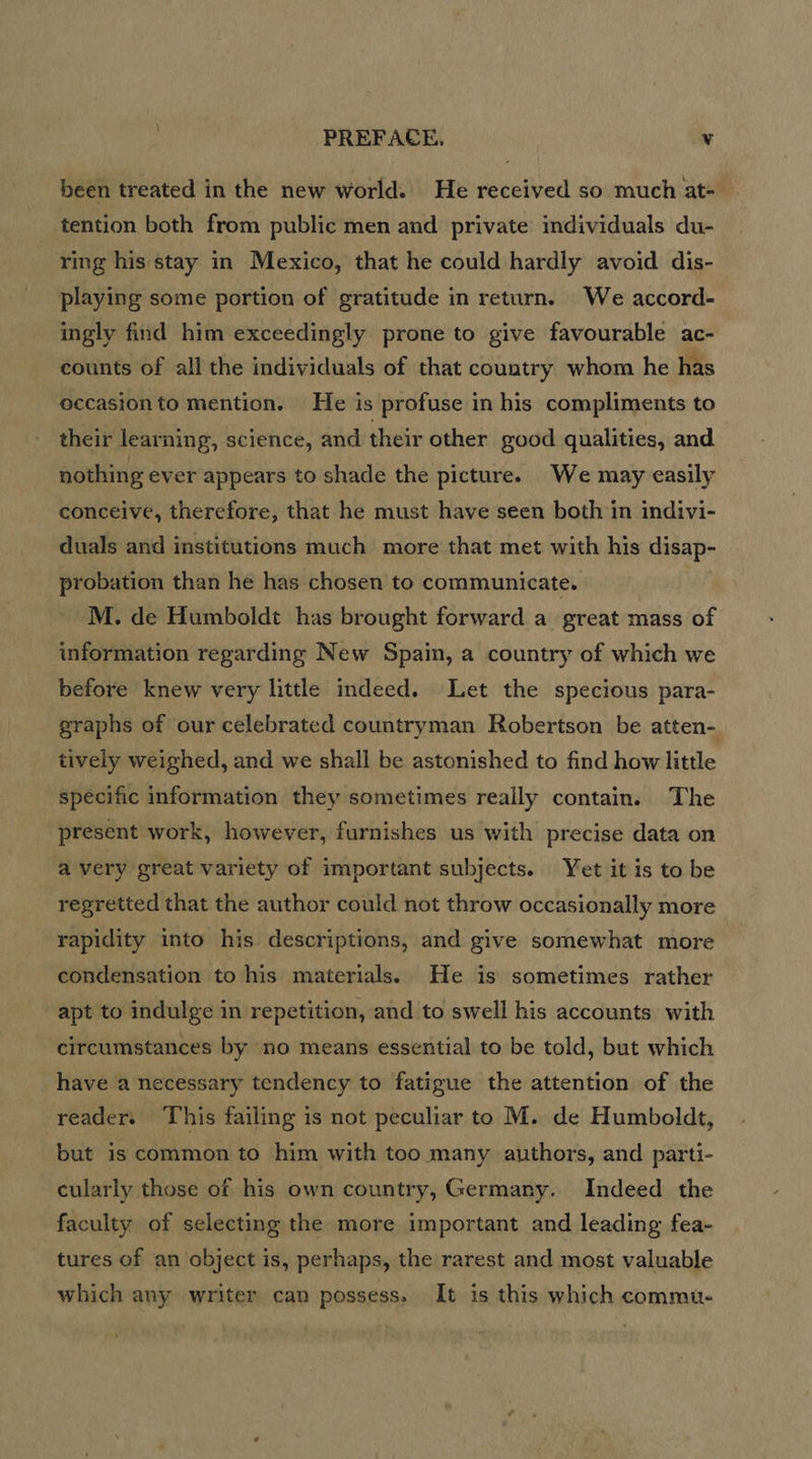 \ PREFACE, v been treated in the new world. He received so much at- tention both from public men and private individuals du- ring his stay in Mexico, that he could hardly avoid dis- playing some portion of gratitude in return. We accord- ingly find him exceedingly prone to give favourable ac- counts of all the individuals of that country whom he has occasion to mention. He is profuse in his compliments to their learning, science, and their other good qualities, and nothing ever appears to shade the picture. We may easily conceive, therefore, that he must have seen both in indivi- duals and institutions much more that met with his disap- probation than he has chosen to communicate. M. de Humboldt has brought forward a great mass of information regarding New Spain, a country of which we before knew very little indeed. Let the specious para- graphs of our celebrated countryman Robertson be atten- tively weighed, and we shall be astonished to find how little specific information they sometimes really contain. The present work, however, furnishes us with precise data on a very great variety of important subjects. Yet it is to be regretted that the author could not throw occasionally more rapidity into his descriptions, and give somewhat more condensation to his materials. He is sometimes rather apt to indulge in repetition, and to swell his accounts with circumstances by no means essential to be told, but which have a necessary tendency to fatigue the attention of the reader. This failing is not peculiar to M. de Humboldt, but is common to him with too many authors, and parti- Indeed the faculty of selecting the more important and leading fea- cularly those of his own country, Germany e - tures of an object is, perhaps, the rarest and most valuable which any writer can possess. It is this which commu-