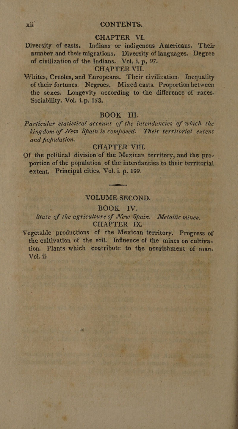 CHAPTER VI. Diversity of casts. Indians or indigenous Americans. ‘Their number and their migrations. Diversity of languages. Degree of civilization of the Indians. Vol. i. p. 97. CHAPTER VII. Whites, Creoles, and Europeans. Their civilization. Inequality of their fortunes. Negroes, Mixed casts. Proportion between the sexes. Longevity according to the difference of races. Sociability. Vol. i, p. 153. | BOOK III. Particular statistical account of the intendancies of which the kingdom of New Spain is composed. Their Rs extent and fofiulation. CHAPTER VIT. portion of the population of the intendancies to their territorial extent. Principal cities. Vol. i. p. 199. RTE VOLUME SECOND. BOOK IV. | aie. of the pause Babee New Spain. Metallic mines. CHAPTER IX. Vegetable productions of the Mexican territory. Progress of the cultivation of the soil. Influence of the mines on cultiva- tion. Plants which contribute to the nourishment of man. Vol. ii. , hy Me 