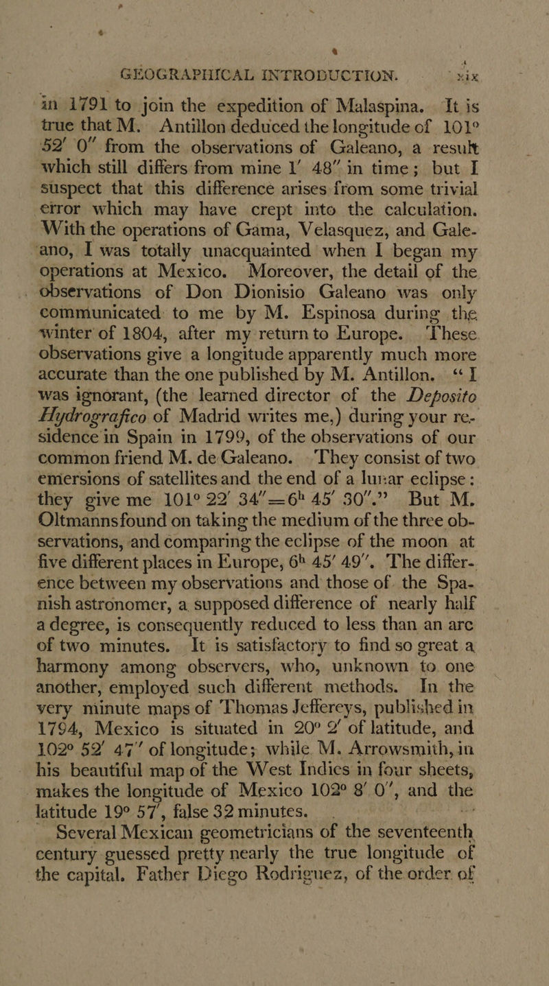 8 A GEOGRAPHICAL INTRODUCTION. xix in 1791 to join the expedition of Malaspina. It is true that M. Antillon deduced the longitude of 101° 52’ 0” from the observations of Galeano, a result which still differs from mine 1’ 48” in time; but I suspect that this difference arises from some trivial error which may have crept into the calculation. With the operations of Gama, Velasquez, and Gale- ano, I was totally unacquainted when I began my operations at Mexico. Moreover, the detail of the _ Observations of Don Dionisio Galeano was only communicated to me by M. Espinosa during the winter of 1804, after my returnto Europe. These. observations give a longitude apparently much more accurate than the one published by M. Antillon. “I was ignorant, (the learned director of the Deposito Hydrografico of Madrid writes me,) during your re- sidence in Spain in 1799, of the observations of our common friend M. de Galeano. They consist of two emersions of satellites and the end of a lur:ar eclipse: they give me 101° 22° 34”— 6! 45° 507.” But M. Oltmannsfound on taking the medium of the three ob- servations, and comparing the eclipse of the moon at five different places in Europe, 6h 45’ 49”, The differ- ence between my observations and those of. the Spa- nish astronomer, a supposed difference of nearly half a degree, is consequently reduced to less than an arc of two minutes. It is satisfactory to find so great a harmony among observers, who, unknown to. one another, employed such different methods. In the very minute maps of Thomas Jeflereys, published in 1794, Mexico is situated in 20° 2’ of latitude, and 102° 52’ 47” of longitude; while M. Arrowsmith, in his beautiful map of the West Indics in four sheets, makes the longitude of Mexico 102° 80”, and the latitude 19° 57, false 32 minutes. . bes Several Mexican geometricians of the seventeenth century guessed pretty nearly the true longitude of the capital. Father Diego Rodriguez, of the order of