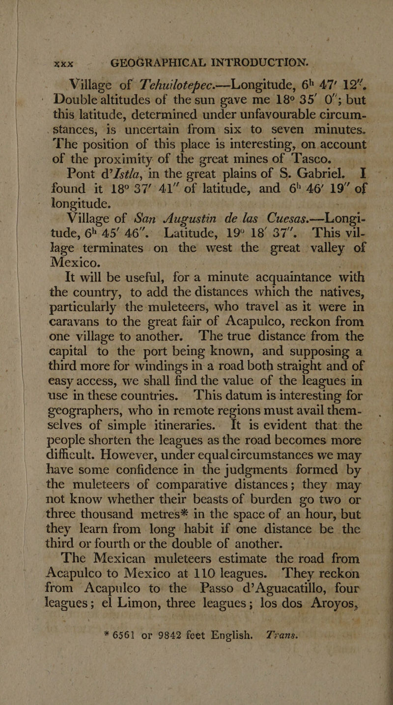   XKX GEOGRAPHICAL INTRODUCTION. Village of Tehuilotepec.—Longitude, 6h 47 12%, this latitude, determined under unfavourable circum- of the proximity of the great mines of T'asco. found it 18° 37° 41” of latitude, and 6! 46’ 19” of longitude. Village of San a 4 de rs Cuesas.—Longi- tude, 6h 45! 46”. Latitude, 19° 18° 37”. This vil- lage terminates on the west the great valley of Mexico. It will be useful, for a minute acquaintance with the country, to add the distances which the natives, particularly the muleteers, who travel as it were in Caravans to the great fair of Acapulco, reckon from one village to another. The true distance from the capital to the port being known, and supposing a third more for windings in a road both straight and of easy access, we shall find the value of the leagues in use in these countries. This datum is interesting for geographers, who in remote regions must avail them- selves of simple itineraries. It is evident that: the people shorten the leagues as the road becomes more dificult. However, under equalcircumstances we may the muleteers of comparative distances; they may not know whether their beasts of burden go two or three thousand metres* in the space of an hour, but they learn from long habit if one distance be the third or fourth or the double of another. The Mexican muleteers estimate the road from Acapulco to Mexico at 110 leagues. They reckon from Acapulco to the Passo d’Aguacatillo, four leagues ; el Limon, three leagues ; los dos roy * 6561 or 9842 fcet English. Trans. Mb ee oie << Cine. à te —