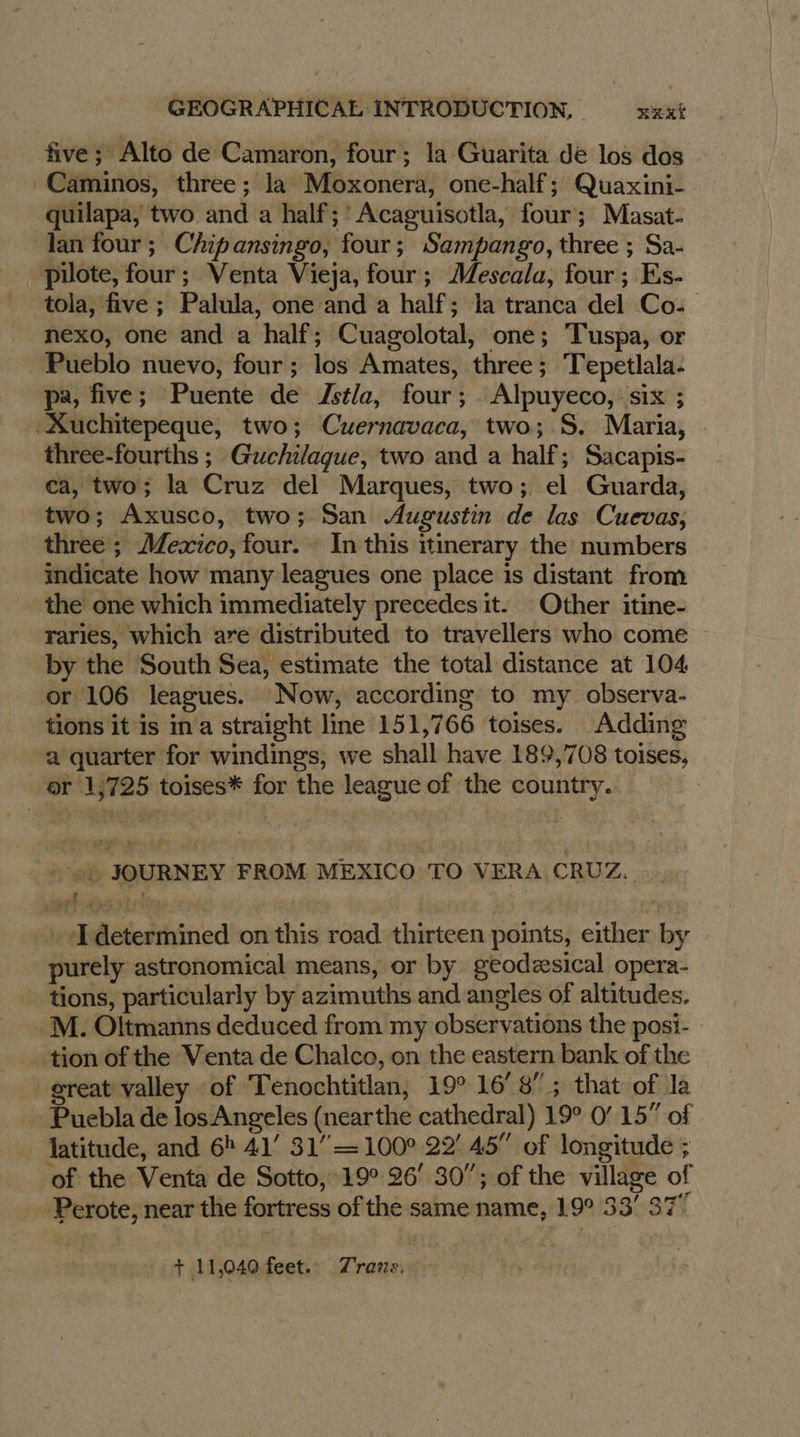 five ; Alto de Camaron, four; la Guarita de los dos -Caminos, three; la Moxonera, one-half; Quaxini- quilapa, two and a half; ' Acaguisotla, four; Masat- lan four; Chipansingo, four; Sampango, three ; Sa- pilote, four; Venta Vieja, four; Mescala, four; Es- tola, five; Palula, one and a half; la tranca del Co: nexo, one and a half; Cuagolotal, one; ‘Tuspa, or Pueblo nuevo, four; los Amates, three; Tepetlala- pa, five; Puente de Jstla, four; . Alpuyeco, six ; ‘Xuchitepeque, two; Cuernavaca, two; S. Maria, three-fourths ; Guchilaque, two and a half; Sacapis- ca, two; la Cruz del Marques, two; el Guarda, two; Axusco, two; San Augustin de las Cuevas, three; Mexico, four. In this itinerary the numbers indicate how many leagues one place is distant from the one which immediately precedes it. Other itine- raries, which are distributed to travellers who come by the South Sea, estimate the total distance at 104 or 106 leagues. Now, according to my observa- tions it is ina straight line 151,766 toises. Adding ‘a quarter for windings, we shall have 189,708 toises, or 1,725 toises* for the league of the country. : ab JOURNEY FROM MEXICO TO VERA CRUZ. a4 7 | … Idetermined on this road thirteen points, either by purely astronomical means, or by geodæsical opera- _ tions, particularly by azimuths and angles of altitudes. M. Oltmanns deduced from my observations the posi- tion of the Venta de Chalco, on the eastern bank of the great valley of Tenochtitlan, 19° 16°8 ; that of la - Puebla de losAngeles (nearthe cathedral) 19° 0’ 15” of latitude, and 6 41’ 31” = 100° 22 45” of longitude ; of the Venta de Sotto, 19° 26’ 30”; of the village of -Perote, near the fortress of the same name, 19° 33’ 37” + 11,040 feet. Trans.