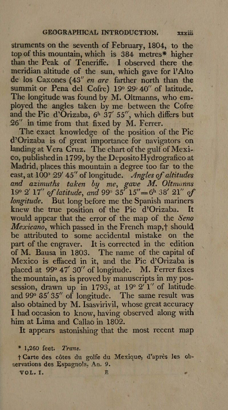 struments on the seventh of February, 1804, to the topof this mountain, which is 384 metres* higher than the Peak of Teneriffe. I observed there the meridian altitude of the sun, which gave for Alto de los Caxones (43 en arc farther north than the summit or Pena del Cofre) 19° 29/40” of latitude, The longitude was found by M. Oltmanns, who em- ployed the angles taken by me between the Cofre and the Pic d’Orizaba, 6> 37’ 55”, which differs but 26” in time from that fixed by M. Ferrer. The exact knowledge of the position of the Pic d’Orizaba is of great importance for navigators on landing at Vera Cruz. The chart of the gulf of Mexi- co, published in 1799, by the Deposito Hydrografico at Madrid, places this mountain a degree too far to the east, at 100° 29’ 45” of longitude. Angles of altitudes and azimuths taken by me, gave M. Oltmanns 19° 2 17” of latitude, and 99° 35’ 15” =6 38’ 21” of longitude. But long before me the Spanish mariners knew the true position of the Pic d’Orizaba. It would appear that the error of the map of the Seno Mexicano, which passed in the French map,t should be attributed to some accidental mistake on the part of the engraver. It is corrected in the edition of M. Bausa in 1803. The name of the capital of Mexico is effaced in it, and the Pic d’Orizaba is placed at 99° 47’ 30” of longitude. M. Ferrer fixes the mountain, as is proved by manuscripts in my pos- session, drawn up in 1793, at 19° 2’1” of latitude. and 99° 85’ 35” of longitude. ‘The same result was also obtained by M. Isasvirivil, whose great accuracy I had occasion to know, having observed along with him at Lima and Callao in 1802. | It appears astonishing that the most recent map * 1,260 feet: Trans. + Carte des côtes du golfe du Mexique, d’après les ob- — servations des Espagnols, An. 9. VOL. I. &amp; ow