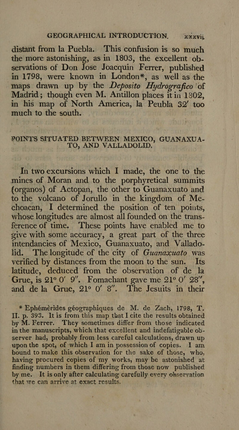 distant from la Puebla. This confusion is so much the more astonishing, as in 1803, the excellent 6b- servations of Don Jose Joacquin Ferrer, published in 1798, were known in London*, as well as the maps drawn up by the Deposito Hydrografico ‘of Madrid; though even M. Antillon places it in 1802, in his map of North America, la Peubla 32° too much to the south. POINTS SITUATED BETWEEN MEXICO, GUANAXUA- TO, AND VALLADOLID. In two excursions which I made, the one to the mines of Moran and to the porphyretical summits {organos) of Actopan, the other to Guanaxuato and to the volcano of Jorullo in the kingdom of Me- choacan, I determined the position of ten points, whose longitudes are almost all founded on the trans- ference of time. ‘These points have enabled me to give with some accuracy, a great part of the three intendancies of Mexico, Guanaxuato, and Vallado- lid. The longitude of the city of Guanaxuato was verified by distances from the moon to the sun. Its latitude, deduced from the observation of de la Grue, is 21° 0° 9”. Fomachant gave me 21° 0’ 28”, and de la Grue, 21° 0’ 8”. The Jesuits in their * Ephémèrides géographiques de M. de Zach, 1798, T. II. p. 393. It is from this map that I cite the results obtained by M. Ferrer. They sometimes differ from those indicated in the manuscripts, which that excellent and indefatigable ob- server had, probably from less careful caiculations, drawn up upon the spot, of which I am in possession of copies. I am bound to make this observation for the sake of those, who, having procured copies of my works, may be astonished at finding numbers in them differing from those now published by me. It is only after calculating carefully every observation that we can arrive at exact results.