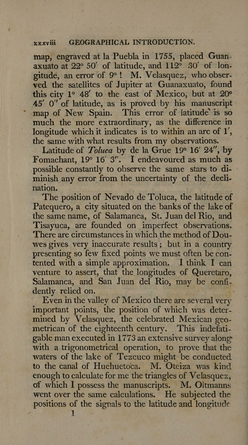 map, engraved at la Puebla in 1755, placed Guan- axuato at 22° 50° of latitude, and 112° 30’ of lon- gitudé, an error of 9°! M. Velasquez, who obser- ved the satellites of Jupiter at Guanaxuato, found this city 1° 48’ to the east of Mexico, but at 20° 45’ 0” of latitude, as is proved by his manuscript map of New Spain. This error of latitude is so much the more extraordinary, as the difference in longitude which it indicates is to within an arc of I’, the same with what results from my observations. Latitude of Toluca by de la Grue 19° 16’ 24”, by Fomachant, 19° 16° 3”. I endeavoured as much as possible constantly to observe the same stars to di- © minish any error from the uncertainty of the decli- nation. The position of Nevado de Toluca, the latitude of Patequero, a city situated on the banks of the lake of the same name, of Salamanca, St. Juan del Rio, and Tisayuca, are founded on imperfect observations. There are circumstances in which the method of Dou- wes gives. very inaccurate results; but in a country presenting so few fixed points we must often be con- tented with a simple approximation. I think I can venture to assert, that the longitudes of Queretaro, Salamanca, and San Juan del Rio, may be SORR dently relied on. Even in the valley of Mexico there are several very important points, the position of which was deter- mined by Velasquez, the celebrated Mexican geo- metrican of the eighteenth century. This indefati- gable man executed i in 1773 an extensive survey alone with a trigonometrical operation, to prove that the waters of the lake of Tezcuco might be conducted to the canal of Huehuetoca. M. Oteiza was kind enough to calculate for me the triangles of Velasquez, of which I possess the manuscripts. M. Oltmanns went over the same calculations. He subjected the positions of we signals to the latitude and longitude