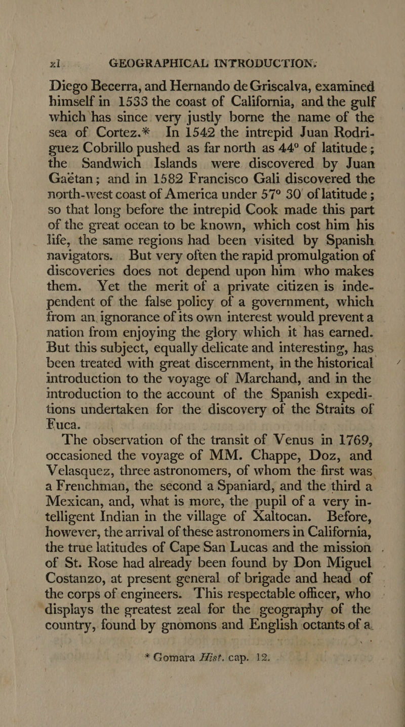 Diego Becerra, and Hernando de Griscalva, examined himself in 1533 the coast of California, and the gulf which has since very justly borne the name of the sea of Cortez.* In 1542 the intrepid Juan Rodri- guez Cobrillo pushed as far north as 44° of latitude ; the Sandwich Islands were discovered by Juan Gaëtan; and in 1582 Francisco Gali discovered the north-west coast of America under 57° 30’ of latitude ; so that long before the intrepid Cook made this part of the great ocean to be known, which cost him his life, the same regions had been visited by Spanish navigators. But very often the rapid promulgation of discoveries does not depend upon him who makes them. Yet the merit of a private citizen is inde- pendent of the false policy of a government, which from an. ignorance of its own interest would prevent a nation from enjoying the glory which it has earned. But this subject, equally delicate and interesting, has been treated with great discernment, in the historical introduction to the voyage of Marchand, and in the introduction to the account of the Spanish expedi- tions undertaken for the discovery of the Straits of Fuca. | The observation of the transit of Venus in 1769, occasioned the voyage of MM. Chappe, Doz, and Velasquez, three astronomers, of whom the first was a Frenchman, the second a Spaniard, and the third a Mexican, and, what is more, the pupil of a very in- telligent Indian in the village of Xaltocan. Before, however, the arrival of these astronomers in California, the true latitudes of Cape San Lucas and the mission . of St. Rose had already been found by Don Miguel Costanzo, at present general of brigade and head of - the corps of engineers. This respectable officer, who displays the greatest zeal for the geography of the country, found by gnomons and English octants of a. *Gomara Hist. cap. 12.