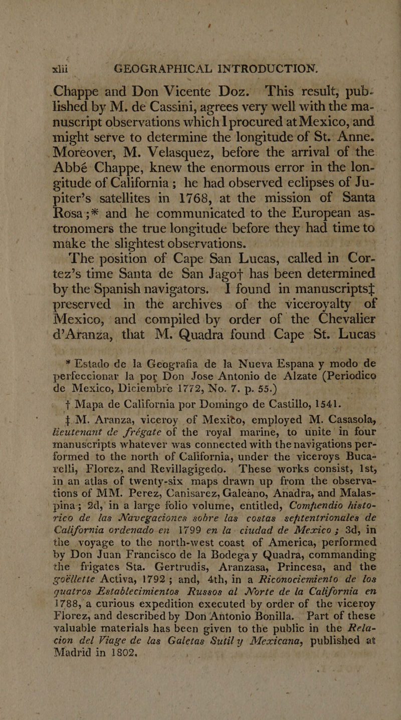 Chappe and Don Vicente Doz. This ‘result; pub- lished by M. de Cassini, agrees very well with the ma- _ nuscript observations which I procured at Mexico, and might serve to determine the longitude of St. Anne. Moreover, M. Velasquez, before the arrival of the. Abbé: Chappe, knew the enormous error in the lon- gitude of California; he had observed eclipses of Ju- piter’s satellites in 1768, at the mission of Santa Rosa;* and he communicated to the European as- tronomers the true longitude before they had time to make the slightest observations. : The position of Cape San Lucas, called in Wee: tez’s time Santa de San Jagot has been determined by the Spanish navigators. J found in manuscriptst{ preserved in the archives of the viceroyalty of Mexico, and compiled by order of the Chevalier @Aranza, that M. Quadra found Cape: St. De so Estado de la rap de la NEA Espana y ete de perfeccionar la por Don Jose Antonio de Alzate (Periodico de Mexico, Diciembre 1772, No. 7. p. 55.) | Ÿ. Mapa de California por Domingo de Castillo, 1541. &amp;M. Aranza, viceroy of Mexito, employed M. Casasola, lieutenant de frégate of the royal marine, to unite in four manuscripts whatever was connected with the navigations per- formed to the north of California, under the viceroys Buca- velli, Florez, and Revillagigedo. These works consist, Ist, in an atlas of twenty-six maps drawn up from the observa- tions of MM. Perez, Canisarez, Galeano, Anadra, and Malas- pina; 2d, in a large folio volume, entitled, Compfendio histo- rico de las Navegacioncs sobre las costas sehtentrionales de California ordenado en 1799 en la. ciudad de Mexico ; 3d, in the .voyage to the north-west coast of America, performed | by Don Juan Francisco de la Bodegay Quadra, commanding the frigates Sta. Gertrudis, Aranzasa, Princesa, and the goëllette Activa, 1792 ; and, 4th, in a Riconociemiento de los quatros Establecimientos Russos al Norte de la California en 1788, a curious expedition executed by order of the viceroy Florez, and described by Don Antonio Bonilla... Part of these — valuable materials has been given to the public in the Rela- cion del Viage de las Galetas ae ee published at Madrid in 1802.