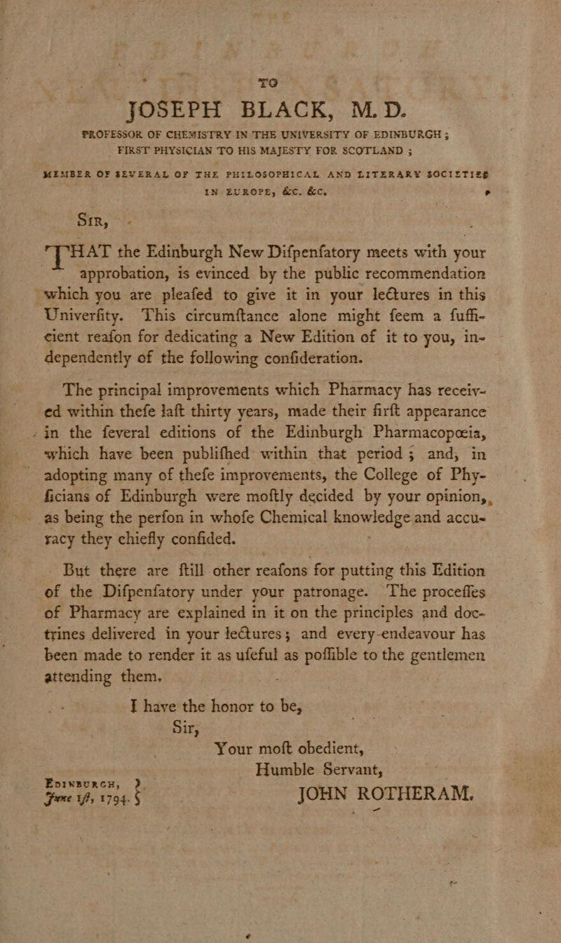 . TO JOSEPH BLACK, M.D. PROFESSOR OF CHEMISTRY IN THE UNIVERSITY OF EDINBURGH ; FIRST PHYSICIAN TO HIS MAJESTY FOR SCOTLAND ; MEMBER OF SEVERAL OF THE PHILOSOPHICAL AND LITERARY SOCIETIZE IN EUROPE, &c. &c, Sir, € HAT the Edinburgh New Difpenfatory meets with your approbation, is evinced by the public recommendation which you are pleafed to give it in your le€tures in this Univerfity. This circumftance alone might feem a fufh- cient reafon for dedicating 2 New Edition ef it to you, in- dependently of the following confideration. The principal improvements which Pharmacy has receiy- ed within thefe Jaft thirty years, made their firft appearance -in the feveral editions of the Edinburgh Pharmacopeia, which have been publifhed within that period; and, in adopting many of thefe improvements, the College of Phy- Gcians of Edinburgh were moftly decided by your opinion, , sacy they chiefly confided. But there are ftill other reafons for putting this Edition of the Difpenfatory under your patronage. The procefles of Pharmacy are explained in it on the principles and doc- trines delivered in your lectures; and every-endeavour has been made to render it as ufeful as poflible to the gentlemen attending them, T have the honor to be, Sir, Your moft obedient, Humble Servant, JOHN ROTHERAM. Epvineurcx, R Fe Vf, 1794.