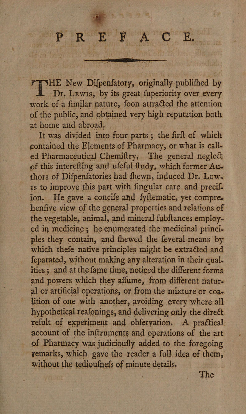 ‘HE New Difpenfatory, originally publithed by ‘Dr. Lewis, by its great fuperiority over every work ofa fimilar nature, foon attracted the attention of the public, : and obtained very high reputation both at home and abroad, It was divided into four parts; the firft of which contained the Elements of Pharmacy, or what is call- ed Pharmaceutical Chemiftry, The general neglect of this interefting and ufeful ftndy, which former Au. thors of Difpenfatories | had fhewn, induced Dr. Lew. Is to improve this part with fingular care and precif- ion. He gave a concife and fyftematic, yet compre. henfive view of the general properties and relations of the vegetable, animal, and mineral fubftances employ- ed in medicine; he enumerated the medicinal princi- ples they contain, and fhewed the feveral means by which thefe native principles might be extracted and {eparated, without making any alteration in their qual- ities ; and at the fame time, noticed the different forms and powers which they aflume, from different natur- al or artificial operations, or from the mixture or coa- lition of one with another, avoiding every where all hypothetical reafonings, and delivering only the direct refult of experiment and obferyation. A. practical account of the inftruments and operations of the art of Pharmacy was judicioufly added to the foregoing remarks, which gave the reader a full. idea of them, without the tedioufnefs of minute details. . The