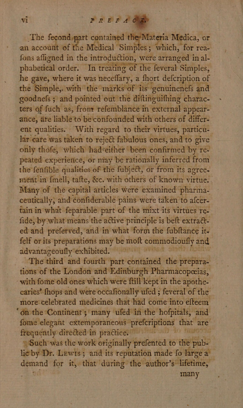 The nat of fhe ME fi tained fateria Medica, or an accouiit of Medical Sim ples ; : ‘which, for rea- phabetical order. In nahenat Th IST feveral Simples, he gave, where it was neceflary, a fhort defcri ton of the Simple,. with ‘the marks ‘of its: ‘genuinenefs and goodnefs ; and pointed out’ the diftinguithing charac- ters of fuch as, fronr refemblance in external appear- ance, ate liable'to be confounded with others of differ- ent qualities. “With regard to their virtues, particu- lar care was taken to rejeét fabulous ones, and to pve only thofe, which had<either “been confirmed by re- peated experience, or may be rationally inferred from the fenfible qualities of the fubje&t, or from its agree. niént in {mell, tafte, &c. with others of known virtue. . Many of the capital articles were examined ‘pharina- ceutically, and éonfiderable : pains were taken to afcer- tain in what feparable part of the mixt its virtues re- fide, by what means the attive principle is beft extraét- ed and preferved, arid in what form the fubftance it felf or its preparations may be moft ii aed and advantageoufly exhibited. 9 The third and fourth ‘part contained the prepara- tions of the London and Edinburgh Pharmacopecias, with fome old ones which were ftill kept in the apothe- caries’ fhops and were occafionally ufed ; feveral of the more celebrated medicines that had come-into efteem ‘ énthe Continent’;' many uféd’ in the hofpitals, and fome elegant extemporaneous’ Ard hay that are frequently cieAed in praca Von ts Mae = Such was the work originally prefented to the’ ‘pub- | lieby Dr. Lewis; and its reputation r made fo tives zs opens for it, that during the author’ s lifetime, many