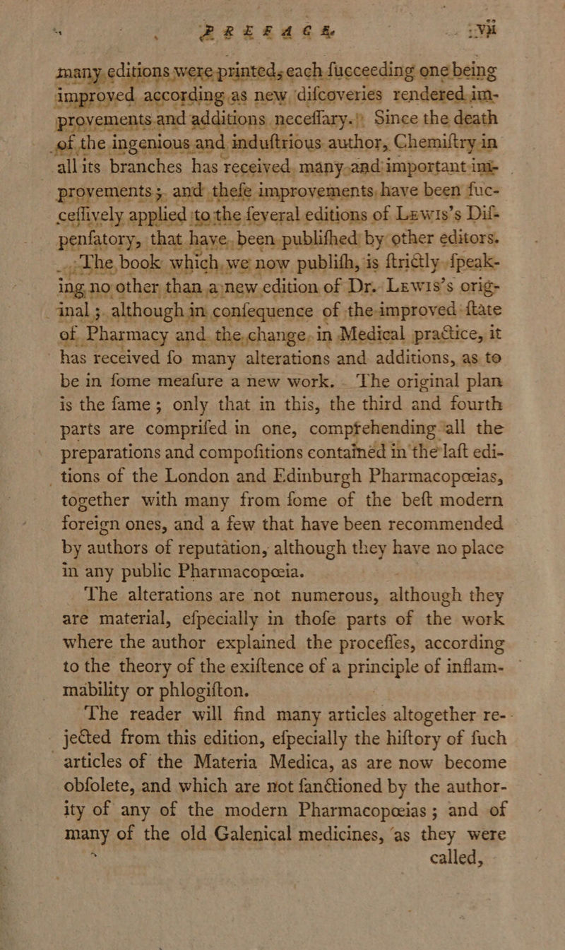 PREEACEH _. UYM aeeaey ; were printeds each fucceeding one! being ee ccording as new difcoveries rendered.im- provements z and additions neceflary.|) Since the death _of the ingenious, and. induftrious author, Chemiftryin: ‘allits branches has received. many.aad:important ink | _ proyements;, and: thele improvements, have been fuc- ceflively applied :to the feyeral editions of Lew1s’s Dil- REP Aor: that. haye, been publifhed by: other editors. “<i The, book which, we now publith, is {trictly. {peak- “Ing no other than anew edition of Dr. Lewis’s orig- inal ;. although in confequence of the improved {tate of ‘Pharmacy and. the.change,in Medical practice, it has received fo many altenitione and additions, as te be in fome meafure a new work. — The original plan is the fame; only that in this, the third and fourth parts are comprifed in one, compfehending ‘all the preparations and compofitions containéd in 'the'laft edi- _ tions of the London and Edinburgh Pharmacopeeias, together with many from fome of the beft modern foreign ones, and a few that have been recommended by authors of reputation, although they have no place in any public Pharmacopeeia. _ The alterations are not numerous, although they are material, efpecially in thofe parts of the work where the author explained the procefles, according to the theory of the exiftence of a abel of inflam- — mability or phlogifton. The reader will find many asticles altogether re-- - je&ted from this edition, efpecially the hiftory of fuch articles of the Materia Medica, as are now become obfolete, and which are not fanGtioned by the author- ity of any of the modern Pharmacopeeias ; and of mat of the old Galenical medicines, ” as they were called,