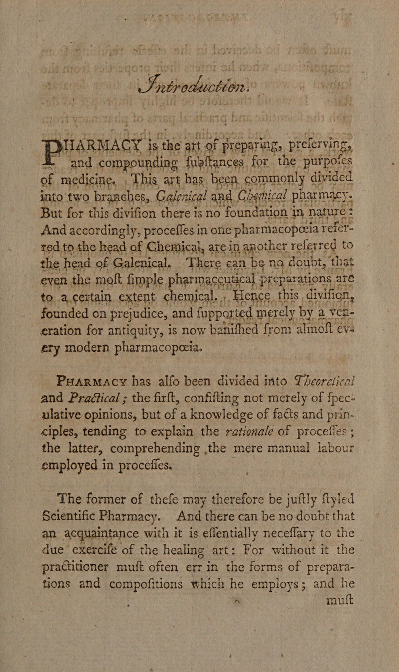 yLARMACY } is smh ait ‘of Preparing, preferving, ‘and compounding fubitances. for. the purpoics a medicine. This art has been. commonly divided 3 into ‘twa branches, Galenical an nd. Chemical pharmacy. : But for this divifion there is no foundation i in nature : : And accordingly, proceffes in one pharmacopezia refer- red to the head of Chemical, are in 2 aother referred to the head of Galenical. ‘There can be no doubt, ‘that even the molt fimple phar maccutcal preparations are — to..a.cextain extent chemical, ;, Bence. t this. divifign, founded on prejudice, and fapported merely by a ven- eration for antiquity, is now banifhed from almoft ev: ery modern pharmacopeeia. Prarmacy has alfo been divided into Theoretical and Practical ; the firft, confifting not merely of {pec- ulative opinions, but of a knowledge of fa€ts and prin- ciples, tending to explain the rationale of procefies ; the latter, comprehending ,the mere manual labour employed in procefles. The former of thefe may therefore be juitly fiyled Scientific Pharmacy. And there can be no doubt that an. acquaintance with it is effentially neceflary to the - due’ exercife of the healing art: For without it the practitioner muft often err in the forms of prepara- tions and compofitions which he employs; and he rn 3 moult