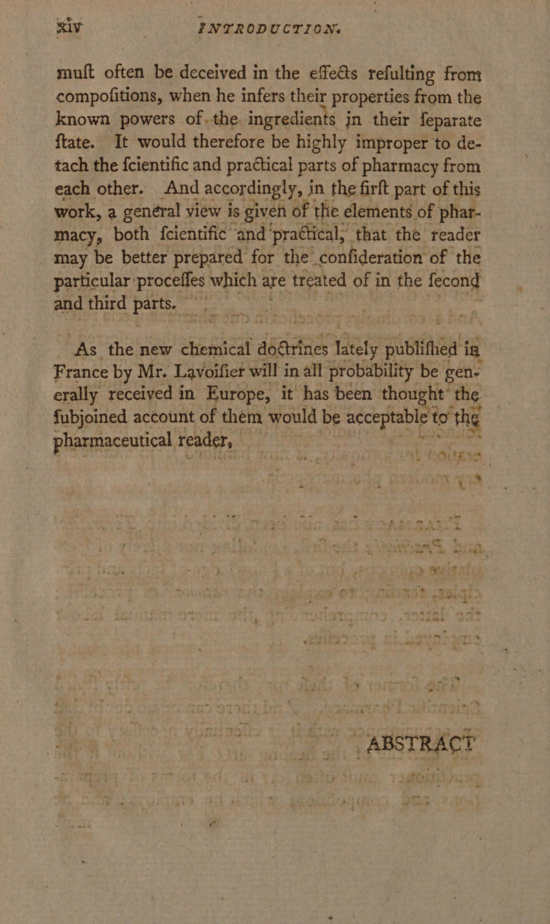 muft often be deceived in the effe&amp;s refulting from compolitions, when he infers their properties from the known powers of.the ingredients jn their feparate {tate. It would therefore be highly improper to de- tach the {cientific and practical parts of pharmacy from each other. And accordingly, 3 in the firft part of this work, a genéral view is given of the elements of phar- macy, both fcientific ‘and ‘practical, ‘that the reader may be better prepared for the’ confideration of the particular proceffes which are treated of in the fecond and third bs mes As. the new chemical Asevines lately pubtihied ii France by Mr. Lavoifier will i in all probability be gene erally received in Europe, it has been thought’ the fubjoined account of them would be ee to ‘the pharmaceutical reader, Hie | | ab Sl ee pn a j Mt blgs i. ABSTRACT