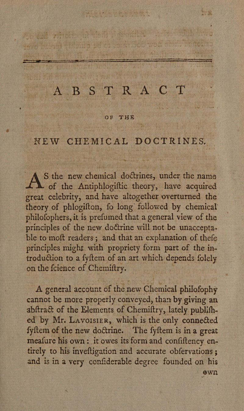 ee ABS teak Ao korg OF THE. NEW CHEMICAL DOCTRINES, S the new chemical dottrines, under the name of the Antiphlogiftic theory, have acquired great celebrity, and have altogether overturned the theory of phlogifton, fo long’ followed by chemical philofophers, it is prefumed that a general view of the principles of the new doétrine will not be unaccepta- ble to moft readers; and that an explanation of thefe principles might with propriety form part of the in- troduction to a aye of an art which pened: folely on the feience of Chemiftry. A general account of the new Chemical philofophy cannot be more properly conveyed, than by giving an abftra& of the Elements of Chemittry, lately publith- ed by Mr. Lavoisier, which is the only connected fyftem of the new doétrine. The fyftem is ina great meafure his own: it owes its form and confiftency en- tirely to his inveftigation and accurate obfervations ; and is in a very confiderable degree founded on his : ewn