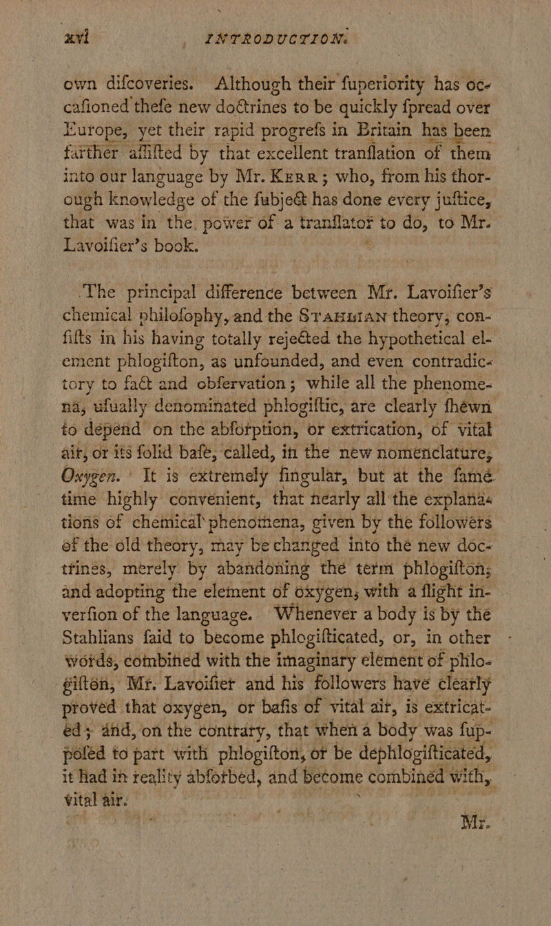 own difcoveries. Although their fuperiority has oc- caine ae new doétrines to be quickly {pread over Europe, yet their rapid progrefs in Britain has been farther affifted by that excellent tranflation of them into our language by Mr. Kerr; who, from his thor- ough cea: of the fabje& has done every juftice, that was in the. power of a tranflator to do, to Mr. Lavoifier’s book. . ‘The principal difference between Mr. Lavoifier’s chemical philofophy, and the Sranutan theory, con- fifts in his having totally rejeéted the hypothetical el- ement phlogifton, as unfounded, and even contradic- tory to fact and obfervation; while all the phenome- na, ufually denominated shiogitee! are clearly fhéwn to depend on the abforption, or extrication, of vital ait, or its folid bafe, called, in the new nomenclature, Oxygen. | It is extremely fingular, but at the famé time highly convenient, that nearly all the explana« tions of chemical‘ phenomena, given by the followers of the old theory, may be changed into the new doc- ttings, merely by abandoning the term phlogifton; and adopting ‘the element of oxygen, with a flight in- verfion of the language. Whenever a body is by the Stahlians faid to become phlogilticated, or, in other words, combined with the imaginary element of phlo- ‘giften, Mr. Lavoifiet and his followers have clearly | proved that oxygen, or bafis of vital aif, 18 extricat-— ed; and, on the contrary, that when a body was fup- poled to part with phlogifton, ot be dephlogifticated, it Had in reality abforbed, and become combined 1 W Ath, 3 vital air. ug Mr.