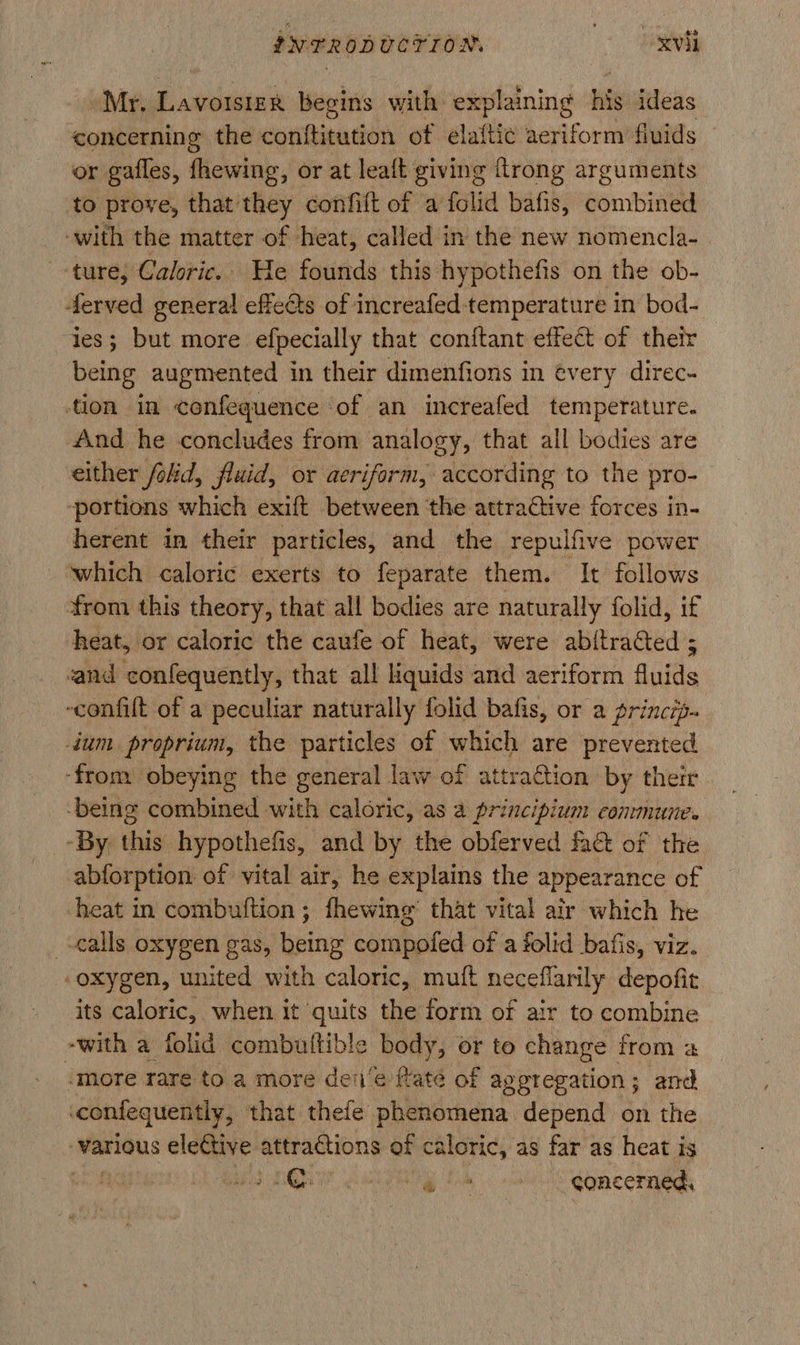 Mr. Lavoisier begins with explaining his ideas concerning the contftitution of elaftic aeriform fluids or gafles, fhewing, or at leaft giving {trong arguments to prove, that they confift of a folid bafis, combined ‘with the matter of heat, called in the new nomencla-. ture, Caloric.. He founds this hypothefis on the ob- ferved general effects of increafed temperature in bod- ies; but more efpecially that conitant effect of their being augmented in their dimenfions in évery direc- tion in confequence ‘of an increafed temperature. And he concludes from analogy, that all bodies are either folid, fluid, or aeriform, according to the pro- ‘portions which exift between ‘the attractive forces in- herent in their particles, and the repulfive power which caloric exerts to feparate them. It follows from this theory, that all bodies are naturally folid, if heat, or caloric the caufe of heat, were abitraGted ; cand confequently, that all liquids and aeriform Batis -confilt of a peculiar naturally folid bafis, or a princtp- dum proprium, the particles of which are prevented ‘from: obeying the general law of attraction by their -being combined with caloric, as a principium conmune. -By this hypothefis, and by the obferved fa of the abforption of vital air, he explains the appearance of heat in combuftion ; fhewing that vital air which he alls oxygen gas, being compofed of a folid bafis, viz. ‘oxygen, united with caloric, muft neceflarily depofit its caloric, when it quits the form of air to combine -with a folid combuiltible body, or to change f from a ‘more tare to a more den‘e ftate of aggregation; and confequently, that thefe phenomena depend on the various eleCtive attractions of caloric, as far as heat is | PE CRN Oe on Concerned