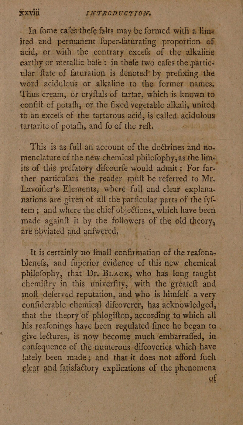 Ta fome cafes'thefe falts may be formed with a thine ited and permanent fuper-faturating proportion of acid, or with the contrary excefs of the alkaline earthy or metallic bafe : in thefe two cafes the partic: ular flate of faturation is denoted® by prefixing. the word acidulous or alkaline to the former names, Thus cream, or cryftals of tartar, which is known to confitt of potath, or the fixed vegetable alkali, united. - to an excefs of the tartarous acid, is called. acidglouy _ tartarite of potafh, and fo of the reft. This is as full an account a the doétrines and no. _ menclature of the new chemical philofophy,as the lims, its of this prefatory difcourfe would admit; For far= ther particulars the reader muft be referred to Mr. Lavorlier’s Elements, where fall and clear explana- nations are given of all the particular parts of the fyf tem; and where the chief objections, which have been ee againft it by the followers of the pid theory, are obviated and anfwered, Ti is certainly 110 5 final ahr taatian of the reafona- blenefs, and fuperior evidence of this new chemical philofophy, that Dr. Back, who has long taught chemiftry in this univerfity, with the greateft and moft -deferved reputation, and who is himfelf a very confiderable ‘chemical difeoverer, has acknowledged, . that the theory of phlogifton, according to which all his reafonings haye been regulated fince he began to give Logtiree. ig now become much ‘embarrafled, in confequence of the numerous difcoveries which have lately been made; and that it does not afford fuch ¢lear and fatisfactory explications of the phenomena of