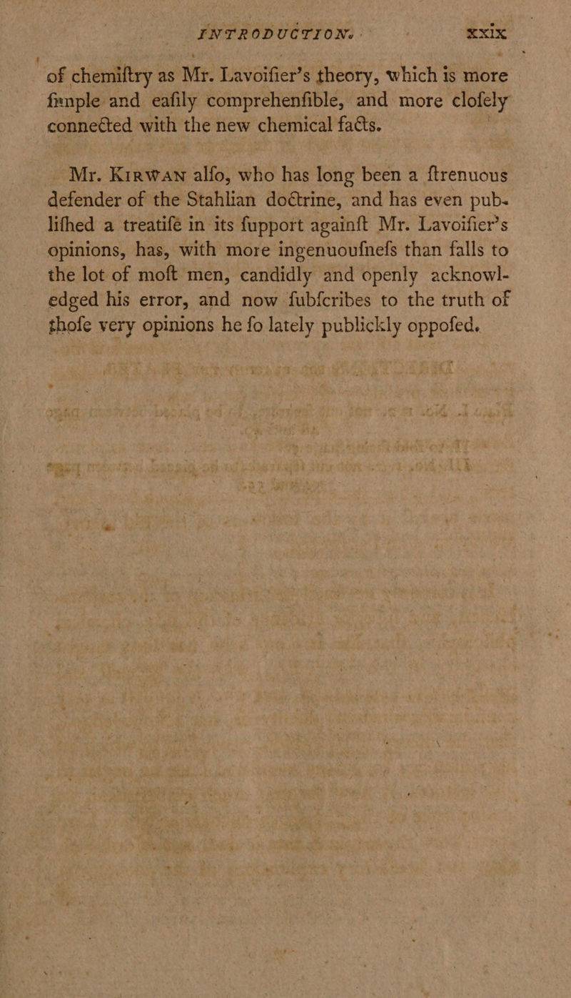 : of chemiftry as Mr. Lavoifier’s theory, which is more frnple and eafily comprehenfible, and more clolely connected with the new chemical facts. Mr. Kirwan alfo, who has long been a ftrenuous defender of the Stahlian doétrine, and has even pub. lithed a treatifé in its fupport againft Mr. Lavoifier’s opinions, has, with more ingenuoufnefs than falls to the lot of moft men, candidly and openly acknowl- edged his error, and now fubfcribes to the truth of thofe very opinions he fo lately publickly oppofed.