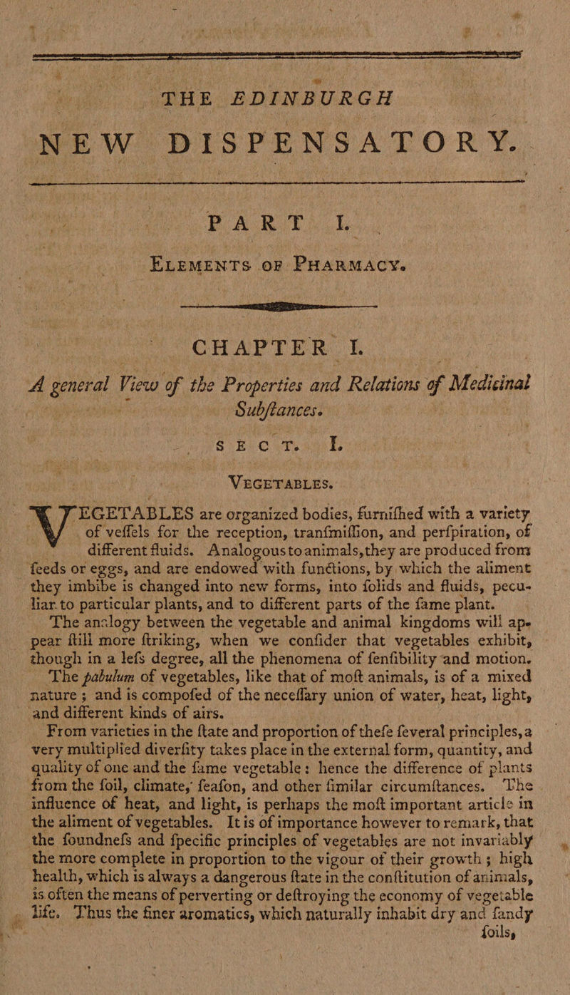 (D ¥ i ; ‘THE EDINBURGH NEW DISPENSATORY.  BAR th ole: ELEMENTS or PHARMACY. CHAPTER: I. A eee: View of the Properties ait Relations f M edicinal phic rgh $B 0 ts: I. Na eels: of veffels for the reception, tranfmiflion, and perfpiration, of different fluids. Analogoustoanimals,they are produced from they imbibe is changed into new forms, into folids and fluids, pecu- liar. to particular plants, and to different parts of the fame plant. The analogy between the vegetable and animal kingdoms will ape pear fill more firiking, when we confider that vegetables exhibit, though in a lefs degree, all the phenomena of fenfibility and motion, The pabulum of vegetables, like that of moft animals, is of a mixed nature ; and is compofed of the neceflary union of water, heat, light, From varieties in the {tate and proportion of thefe feveral principles, a very multiplied diverfity takes place in the external form, quantity, and quality of one and the fame vegetable: hence the difference of plants from the foil, climate,’ feafon, ‘and other fimilar circumiftances. The influence of heat, and light, is perhaps the moft important article m the aliment of vegetables. It is of importance however to remark, that the foundnefs and {pecific principles of vegetables are not invariably the more complete in proportion to the vigour of their growth 5 high health, which is always a dangerous ftate in the conftitution of ‘iimtale, is. often the means of perverting or deftroying the economy of vegetable foils,