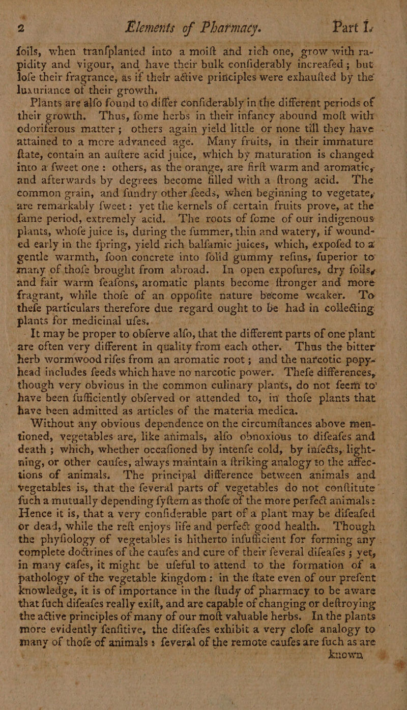 ” 2 Elements of Pharmacy. ~ Part I. foils, when tranfplanted into a moift and rich one, grow with ra- pidity and vigour, and have their bulk confiderably increafed; but lofe their fragrance, as if their aétive pririciples were exhaulted by the luxuriance of their growth, | Plants are alfo found to differ confiderably in the different periods of their growth. Thus, fome herbs in their infancy abound moft with odoriferous matter; others again yield little or none till they have . attained to a mcre advanced age. Many fruits, in their immature ftate, contain an auttere acid juice, which by maturation is changed into a {weet one: others, as the orange, are firft warm and aromatic, and afterwards by degrees become filled with a ftrong acid. The common grain, and fundry other feeds, when beginning to vegetate, are remarkably fweet: yet tlie kernels of certain fruits prove, at the fame period, extremely acid. The roots of fome of our indigenous plants, whofe juice is, during the f{ummer, thin and watery, if wound- ed early in the fpring, yield rich balfamic juices, which, éexpofed to a gentle warmth, foon concrete into folid gummy refins, fuperior to many of thofe brought from abroad. In open expofures, dry foilsy and fair warm feafons, aromatic plants become ftronger and more fragrant, while thofe of an oppofite nature become weaker. To thefe particulars therefore due regard ought to be had in colleGting: plants for medicinal ufes.. - It may be proper to obferve alfo, that the different parts of one plant are often very different in quality from each other. Thus the bitter herb wormwood rifes from an aromatic root; and the narcotic pepy~— head includes feeds which have no narcotic power. Thefe differences, _ though very obvious in the common culinary plants, do not feeri to’ have been fufficiently obferved or attended to, im thofe plants that have been admitted as articles of the materia medica. cy ee Without any obvious dependence on the circumftances above men- tioned, vegetables are, like animals, alfo obnoxious to difeafes and death ; which, whether occafioned by intenfe cold, by infeéts, light- ning, or other caufes, always maintain a {triking analogy to the affec- tions of animals. The principal difference between animals and vegetables is, that the feveral parts of vegetables do not contftitute fuch a mutually depending fyftem as thofe of the more perfect animals: Hence it is, that a very confiderable part of a plant may be difeafed or dead, while the reft enjoys life and perfec: good health. Though the phyfiology of vegetables is hitherto infuthcient for forming any . complete doctrines of the caufes and cure of their feveral difeafes ; yet, in many cafes, it might be ufeful to attend to the formation of a pathology of the vegetable kingdom: in the {tate even of our prefent knowledge, it is of importance in the ftudy of pharmacy to be aware that fuch difeafes really exilt, and are capable of changing or deftroying the active principles of many of our moft valuable herbs. In the plants more evidently fenfitive, the difeafes exhibit a very clofe analogy to many of thofe of animals: feveral of the remote caufes are fuch as are Gah PRESB | Leet et known