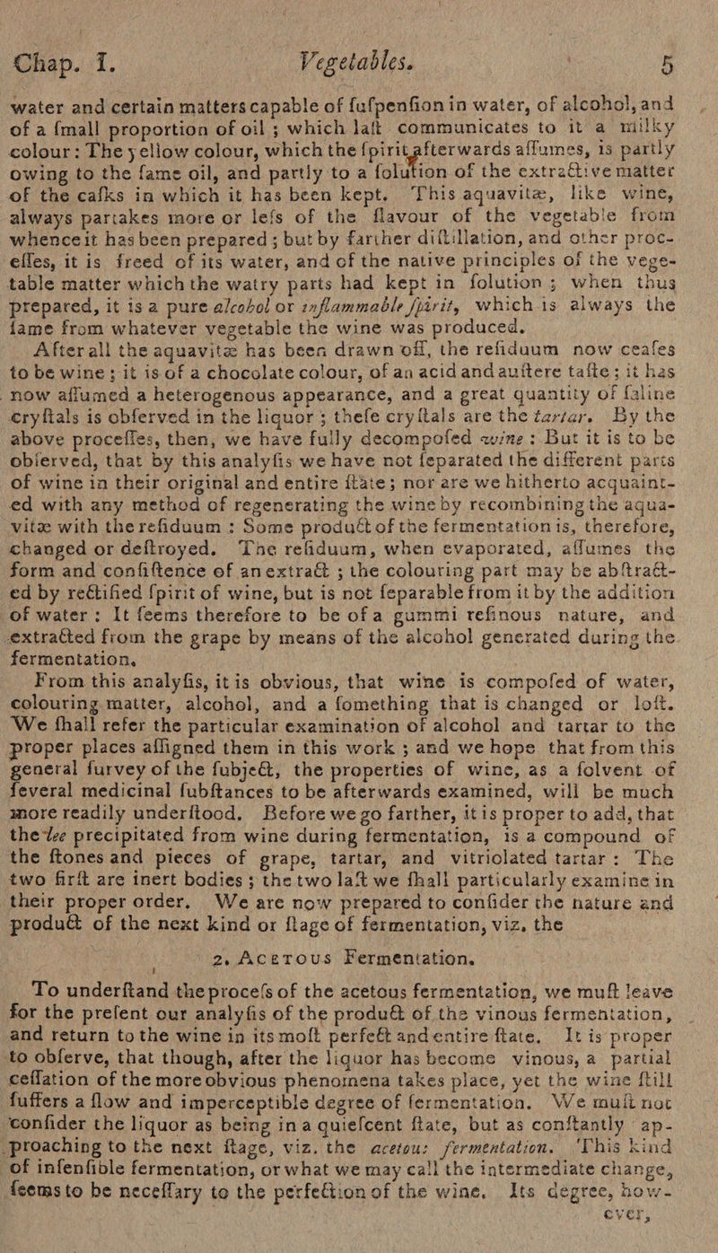 water and certain matters capable of fufpenfion in water, of alcohol, and of a {mall proportion of oil ; which laft communicates to it a miilky colour: The yellow colour, which the par eas affumes, 15 partly owing to the fame oil, and partly to a folution of the extrative matter of the cafks in which it has been kept. This aquavite, like wine, always partakes more or lefs of the flavour of the vegetable from whenceit hasbeen prepared ; but by farther diftillation, and other proc. elles, it is freed of its water, and of the native principles of the vege- table matter which the watry parts had kept in folution; when thus prepared, it isa pure alcohol or inflammable frit, whichis always the {ame from whatever vegetable the wine was produced. Afterall the aquavite has been drawn off, the refiduum now ceales to be wine; it is of a chocolate colour, of an acid and auttere tafte; it has now aflumed a heterogenous appearance, and a great quantity of faline erylftals is obferved in the liquor 5 thefe cryitals are the tartar. By the above procefles, then, we have fully decompofed avine : But it is to be obierved, that by this analyfis we have not feparated the different parts of wine in their original and entire {tate; nor are we hitherto acquaint- ed with any method of regenerating the wine by recombining the agua- Vite with therefiduum : Some produét of the fermentationis, therefore, changed or deftroyed. The refiduum, when evaporated, aflumes the form and confiftence of anextraG ; the colouring part may be abftraét- ed by reétified {pirit of wine, but is not feparable from it by the addition of water: It feems therefore to be ofa gummi refinous nature, and extracted from the grape by means of the alcohol generated during the. fermentation, | From this analyfis, itis obvious, that wine is compofed of water, colouring matter, alcohol, and a fomething that is changed or loft. We fhall refer the particular examination of alcohol and tartar to the proper places afligned them in this work ; and we hope that from this general furvey of the fubje@, the properties of wine, as a folvent of feveral medicinal fubftances to be afterwards examined, will be much more readily underftood. Before we go farther, itis proper to add, that the lee precipitated from wine during fermentation, is a compound of the ftones and pieces of grape, tartar, and vitriolated tartar: The two firft are inert bodies ; the two lait we fhall particularly examine in their proper order, We are now prepared to confider the nature and produé of the next kind or flage of fermentation, viz, the 2, Acerous Fermentation, To underftand the proce(s of the acetous fermentation, we muff leave for the prefent our analyfis of the produ&amp; of the vinous fermentation, and return to the wine in itsmolt perfeft andentire ftate. It is proper to obferve, that though, after the liquor has become vinous, a partial ceflation of the more obvious phenomena takes place, yet the wine [till fuffers a flow and imperceptible degree of fermentation. We muli not confider the liquor as being ina quiefcent ftate, but as conftantly ap- -proaching to the next itage, viz. the acetou: fermentation. ‘This kind of infenfible fermentation, or what we may call the intermediate change, {sems to be neceflary to the perfection of the wine, Its degree, how- | cver,
