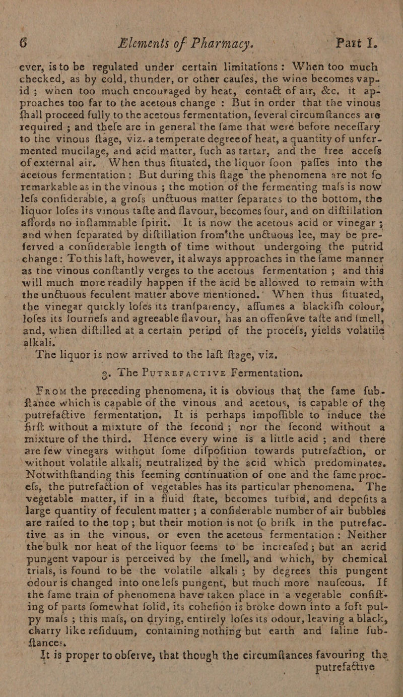 ever, isto be regulated under certain limitations : When too much checked, as by cold, thunder, or other caufes, the wine becomes vap- id ; when too much encouraged by heat, contaét of air, &amp;c. it ap- proaches too far to the acetous change : But in order that the vinous fhall proceed fully to the acetous fermentation, feveral circumfances are required ; and thele are in general the fame that were before neceflary to the vinous ftage, viz. a temperate degree of heat, a quantity of unfer- mented mucilage, and acid matter, fuch astartar, and the free accefs of external air. When thus fituated, the liquor foon paffes into the acetous fermentation: But during this flage the phenomena are not fo remarkable as in the vinous ; the motion of the fermenting mafs is now lefs confiderable, a grofs unétuous matter feparates to the bottom, the liquor lofes its vinous tafle and flavour, becomes four, and on diftillation affords no inflammable fpirit. It is now the acetous acid or vinegar ; and when feparated by diftillation from’the un€&amp;uous lee, may be pre- ferved a confiderable length of time without undergoing the putrid change: Tothis laft, however, italways approaches in the fame manner as the vinous conftantly verges to the acetous fermentation ; and this will much more readily happen if the acid be allowed to remain with the un€tuous feculent matter above mentioned.’ When thus fituated, the vinegar quickly lofes its tranfparency, affumes a blackifh colour, jofes its fournefs and agreeable flavour, has an offenfive talte and fmell, and, when diftilled at a certain period of the procefs, yields volatile alWali. ote The liquor eo now arrived to the laft ftage, viz. ‘ . Lhe PurreracTIve : Fermentation. From the nee phenomena, it is obvious that the fame fub- fianee which ts capable of the vinous and acetous, 1S capable of the putrefactive fermentation. It is perhaps impoffible to induce the firft without a mixture of the fecond; nor the fecond without a mixture of the third. Hence every wine is a little acid ; and there are few vinegars without fome difpofition towards putrefation, or ‘without volatile alkali; neutralized by the acid which predominates. Notwithftanding this feeming continuation of one and the fame proc- efs, the putrefaction of vegetables has its particular phenomena. The vegetable matter, if ina fluid fate, becomes tutbid, and depefits a large quantity of feculent matter ; a confiderable niinber of air bubbles are raifed to the top; but their motion is not fo brifk in the putrefac- tive as in the vinous, or even the acetous fermentation: Neither the bulk nor heat of the liquor feems to be increafed; but an acrid pungent vapour is perceived by the {mell, and which,” by chemical trials, is found tobe the volatile alkali; by degrees this pungent odour is changed into onelefs pungent, but much more naufeous. If the fame train of phenomena have taken place in a vegetable confift- ing of parts fomewhat folid, its cohefion is broke down into a foft pul- py mafs ; this mafs, on drying, entirely lofes its odour, leaving a black, charry like refiduum, containing nothing but earth and faline fub- flance:. ft is proper to obferve, that though the circumitances favouring the putrefactive