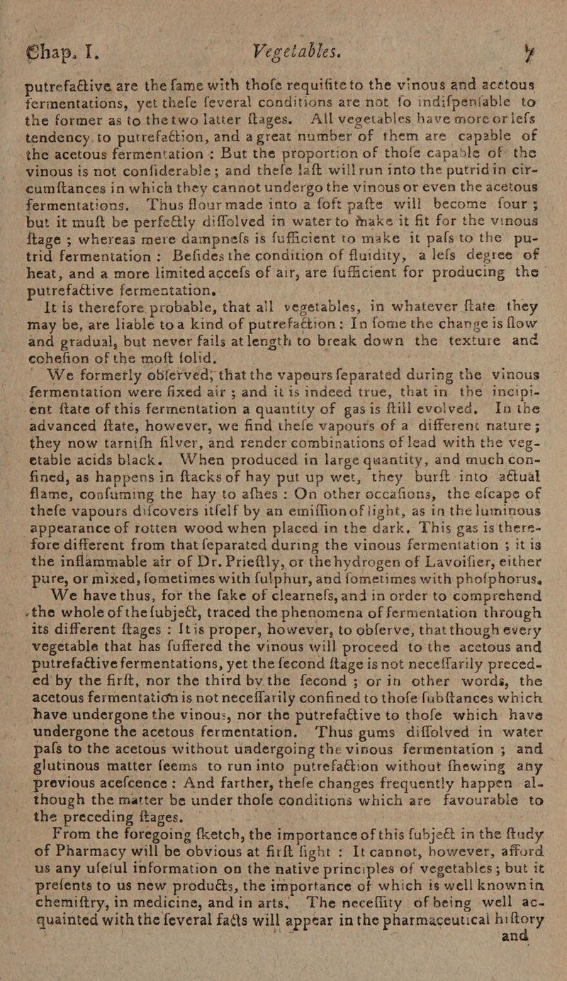 putrefactive are the fame with thofe requifiteto the vinous and acetous fermentations, yet thefe feveral conditions are not fo indifpeniable to the former as to thetwo latter flages. All vegetables have more or lefs tendency. to putrefaction, and a great number of them are capable of the acetous fermentation : But the proportion of thofe capable of the vinous is not confiderable; and thefe laft willrun into the putridin cir- cumftances in which they cannot undergo the vinous or even the acetous fermentations, Thus flour made into a foft pafte will become four ; but it muft be perfe@ly diffolved in water to tmake it fit for the vinous ftage ; whereas mere dampnels is fufficient to make it pafs to the pu- trid fermentation: Befides the condition of fluidity, alefs degree of heat, and a more limited accefs of air, are {ufficient for producing the putrefactive fermentation, a It is therefore probable, that all vegetables, in whatever flate they may be, are liable toa kind of putrefattion: In fome the change is flow and gradual, but never fails atlength to break down the texture anc echefion of the moft folid. i ‘ We formetly obferved; that the vapours feparated during the vinous fermentation were fixed air ; and it is indeed true, that in the incipi- ent ftate of this fermentation a quantity of gas is ftill evolved, In the advanced ftate, however, we find thefe vapours of a different nature ; they now tarnifh filver, and render combinations of lead with the veg- etable acids black. When produced in large quantity, and much con- fined, as happens in ftacks of hay put up wet, they burft into aétual flame, confuming the hay to afhes : On other occafions, the efcape of thefe vapours difcovers itfelf by an emiffionof light, as in the luminous appearance of rotten wood when placed in the dark. This gas is there- fore different from that feparated during the vinous fermentation ; it is the inflammable air of Dr. Prieftly, or the hydrogen of Lavoilier, either pure, or mixed, fometimes with fulphur, and fometimes with phofphorus, We have thus, for the fake of clearnefs, and in order to comprehend -the whole of the{ubjeét, traced the phenomena of fermentation through its different {tages : Itis proper, however, to obferve, that though every vegetable that has fuffered the vinous will proceed to the acetous and putrefactive fermentations, yet the fecond ftage is not neceflarily preced- ed’ by the firft, nor the third by the fecond ; or in other words, the acetous fermentation is not neceflarily confined to thofe fubftances which have undergone the vinous, nor the putrefactive to thofe which have undergone the acetous fermentation. Thus gums diffolved in water pals to the acetous without undergoing the vinous fermentation ; and glutinous matter feems to run into putrefaétion without fhewing any previous acefcence : And farther, thefe changes frequently happen al- though the matter be under thole conditions which are favourable to the preceding ftages. | Me : From the foregoing fketch, the importance of this fubje&amp;t in the ftudy of Pharmacy will be obvious at firft fight : It cannot, however, afford us any ufeful information on the native principles of vegetables; but it prefents to us new produéts, the importance of which is well knownin chemiftry, in medicine, andin arts, The neceflity of being well ac- quainted with the feveral facts will appear in the pharmaceutical cong: ah RD ! Bk wad an