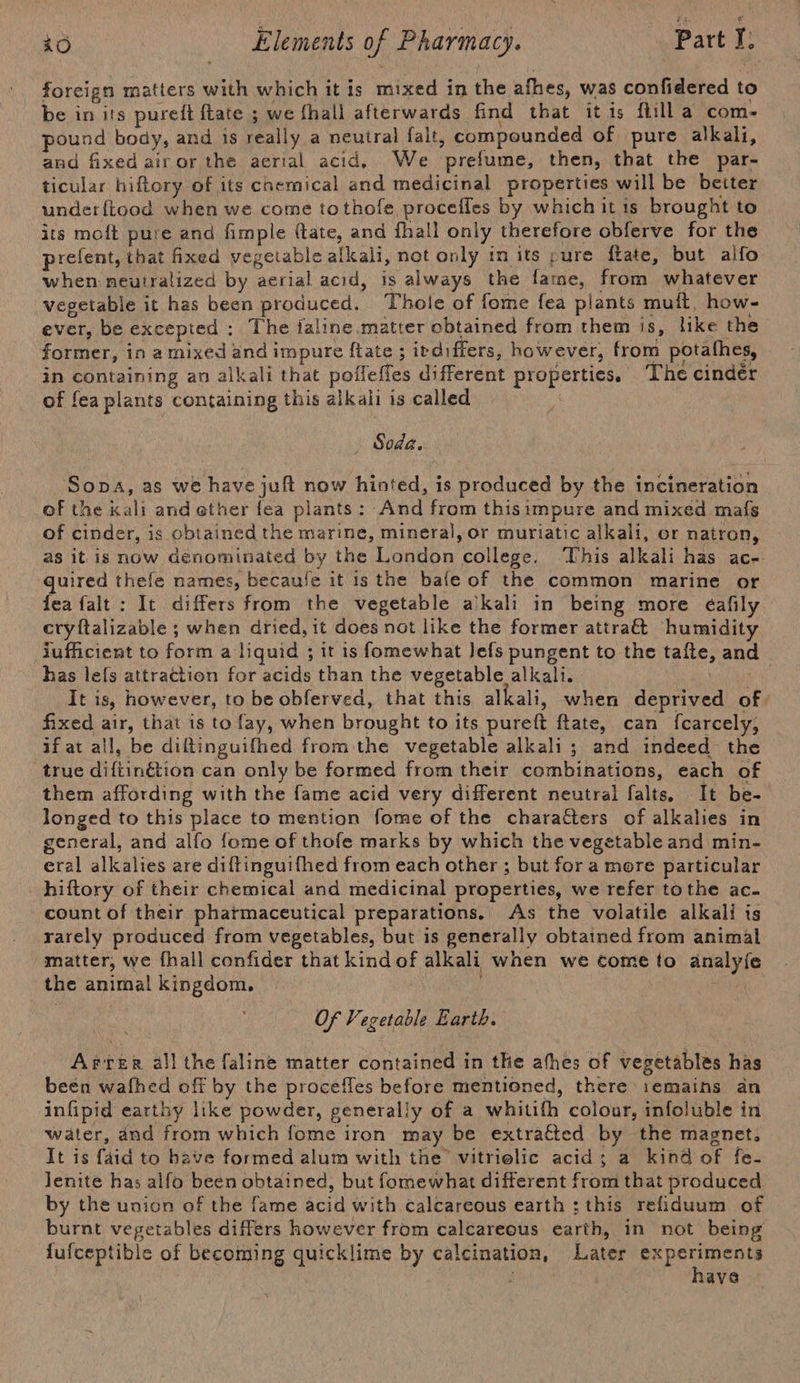 foreign matters with which it is mixed in the afhes, was confidered to be in its pureft fate ; we fhall afterwards find that it is ftill a com- pound body, and is really a neutral falt, compounded of pure alkali, and fixed airor the aerial acid. We prefume, then, that the par- ticular hiftory of its chemical and medicinal properties will be better under{tood when we come tothofe procefles by which it is brought to its moft pure and fimple (tate, and fhall only therefore obferve for the prefent, that fixed vegetable alkali, not only in its pure fiate, but alfo when neutralized by aerial acid, is always the fame, from whatever vegetable it has been produced. Thole of fome fea plants muft, how- ever, be excepted: The faline matter obtained from them is, like the former, in a mixed and impure ftate ; irdiffers, however, from potafhes, in containing an alkali that poffefles different properties, The cindér of fea plants containing this alkali is called ; Soda. Sopa, as we have juft now hinted, is produced by the incineration of the kali and ether fea plants : And from thisimpure and mixed mafs of cinder, is obtained the marine, mineral, or muriatic alkali, or natron, as itis now denominated by the London college. ‘This alkali has ac- quired thefe names, becaufe it is the bafe of the common marine or fea falt : It differs from the vegetable a'kali in being more eafily cryftalizable ; when dried, it does not like the former attra&amp; humidity iufficient to form a liquid ; it is fomewhat Jefs pungent to the tafte, and has lefs attraction for acids than the vegetable alkali. Lae It is, however, to be obferved, that this alkali, when deprived of. fixed air, that is to fay, when brought to its pureft ftate, can {carcely, if at all, be diftinguifhed from the vegetable alkali ; and indeed the true diftinétion can only be formed from their combinations, each of them affording with the fame acid very different neutral falts. It be- longed to this place to mention fome of the characters of alkalies in general, and alfo {ome of thofe marks by which the vegetable and min- eral alkalies are diftinguifhed from each other ; but for a more particular hiftory of their chemical and medicinal properties, we refer tothe ac. count of their pharmaceutical preparations.. As the volatile alkali is rarely produced from vegetables, but is generally obtained from animal matter, we fhall confider that kind of alkali when we come to analy{e the animal kingdom. | ; Of Vegetable Earth. Arrer all the faline matter contained in the afhes of vegetables has been wafhed off by the procefles before mentioned, there i1emains an infipid earthy like powder, generally of a whitifh colour, infoluble in water, and from which fome iron may be extratted by the magnet, It is faid to have formed alum with the vitrielic acid; a kind of fe- lenite has alfo been obtained, but fomewhat different from that produced by the union of the fame acid with calcareous earth : this refiduum of burnt vegetables differs however from calcareous earth, in not being lufceptible of becoming quicklime by calcination, Later experiments ‘ . have