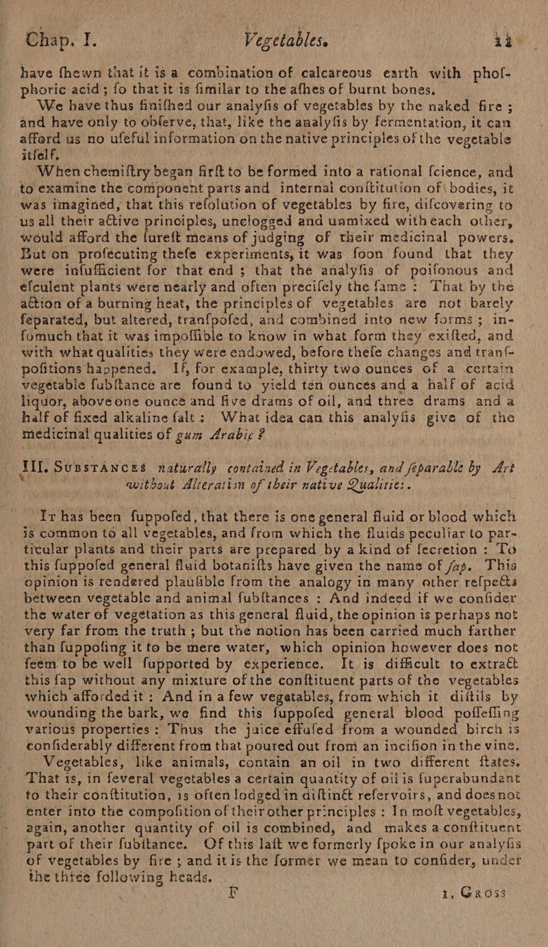 have fhewn that it isa combination of calcareous earth with phol- phoric acid ; fo thatit is fimilar to the afhes of burnt bones, We have thus finifhed our analyfis of vegetables by the naked fire ; and have only to oblerve, that, like the analy fis by fermentation, it can afford us no ufeful information on the native principles of the vegetable itfelf. When chemiftry began firft to be formed into a rational {cience, and to examine the component partsand internal conititution of\ bodies, it was imagined, that this refolution of vegetables by fire, difcovering to us all their ative principles, unclogged and uamixed with each other, would afford the fureft means of judging of their medicinal powers. But on profecuting thefe experiments, it was foon found that they were infufficient for that end 3 that the analyfis of poifonous and —efculent plants were nearly and afien precifely the fame : That by the action of a burning heat, the principles of vegetables are not barely feparated, but altered, tranf{pofed, and pee tiod into new forms; in- fomuch that it was impoffible to know in what form they exilted, and with what qualities they were endowed, before thefe changes and tant pofitions happened. If, for example, thirty two ounces of a certa vegetable fubftance are found to yield ten ouncés and a half of acid liquor, above one ouncé and five drams of oil, and three drams and a half of fixed alkaline falt: What idea can this analyfis give of the medicinal qualities of gum Arabic ? Ail. SupstAnces naturally contained in Vegetables, and feparable by Art awithout Alteration of their native Qualitie: . Ir has been fuppofed, that there is one general fluid or blood which is common to all vegetables, and from which the fluids peculiar to par- ticular plants and their parts are prepared by a kind of {ecretion : To this fuppofed general fluid botanifts have given the name of /ag. This opinion is rendered plaufible from the analogy in many ather re{pects between vegetable and animal fubftances : And indeed if we confider the water of vegetation as this general fluid, the opinion is perhaps not very far from the truth ; but the notion has been carried much farther than fuppofing it to be mere water, which opinion however does not feem to be well fupported by experience. It 1s difficult to extract this fap without any mixture ofthe conftituent parts of the vegetables which affordedit : And in a few vegetables, from which it diitils by wounding the bark, we find this fuppofed general blood poffefling various properties: Thus the juice effufed from a wounded birch is confiderably different from that poured out front an incifion in the vine, Vegetables, like animals, contain an oil in two different ftates, That is, in feveral vegetables a certain quantity of oilis {uperabundant to their conttitution, is often lodged in diftin&amp; refervoirs, ‘and does not enter into the compofition of their other principles : In moft vegetables, again, another quantity of oil is combined, aad makes aconitituent part of their fubitance. Of this lait we formerly {poke in our analy is of vegetables by fire ; and itis the former we mean to confider, undet ihe thie following heads. 10 1, Gross