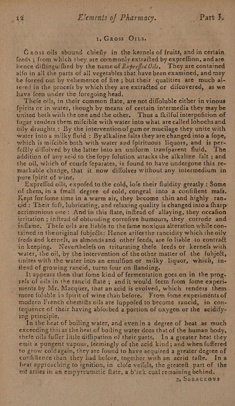 ¥ &amp; 1.Gross OILs. Gross oils abound chiefly in the kernels of fruits, and in certain feeds ; from which they are commonly extrafed by expreffion, and are hence diflinguifhed by the name of Expreffed Oils, They are contained alfo in all the parts of all vegetables that have been examined, and may be forced out by vehemence of fire; but their qualities are much al- tered in the procels by which they are extrated or difcovered, as we have feen under the foregoing head. Thefe oils, in their common ftate, are not diffoluble either in vinous fpirits or in water, though by means of certain int termedia they may be united both with the one andthe other. Thus a {kilful interpofition of fugar renders them mifcible with water into what are called lohochs and oily draughts : sey the interventionof gum or mucilage they unite with which is mifcible both with water and fpirituous liquors, and is per- fetly diffolved by the latter into an uniform tran{parent fluid. The. addition of any acid to the fopy folution attacks the alkaline falt ; and the oil, which of courfe feparates, is found to have undergone this re- Rrark abl e change, that it now diffolves without any intermedium in pure fpirit of wine. Expreifed oils, expofed to the cold, lofe their fluidity greatly : Some of them, ina fail degree of cold, congeal into a confiffent mafs. Kept for fome time in a warm air, they become thin and highly ran. . acrimonious one: And in this ftate, inftead of allaying, they occafion irritation ; inftead of obtunding corrofive humours, they correde and inflame. Thefe oils are liable to the fame noxious alteration while con- tained tn the original fubje&amp;is: Hence arifesthe rancidity which the oily feeds and kernels, as almonds and other feeds, are fo liable to contraét in RerpInG. Neverthelefs on triturating thefe {feeds or kernels with water, the oil, by the intervention of the other matter of the fubject, linites with the water into an emulfion or milky liquor, which, in- flead of growing rancid, turns four on ftanding. It appears then that fome kind of fermentation goes on in the prog- refs of oils in the rancid ftaté ; andit would feem from fome experi- ments by Mr. Macquer, that an acid is evolved, which renders them. more foluble in {pirit of wine than before. From fome experiments of modern French chemifts oils are fappoled to become rancid, in con- Jequence of their having abforbed a bpron of oxygen or the acidify- ing principle. In the heat of boiling water, and evenin a degree of heat as much exceeding this as the heat of boiling water does that of the human body, thefe oils fuller little diffipation of their parts. In a greater heat they emit a pungent vapour, feemingly of the acid kind; and when fuffered to grow coldagain, they are found to have acquired a greater degree of confillence than they had before, SoBe with an acrid tafte. Ina heat approaching to ignition, in clofe veil Iels, the greateft part of the or arifes in an empyreumatic flate, a b'ack coal remaining behind, : 24 SEBACEQUS