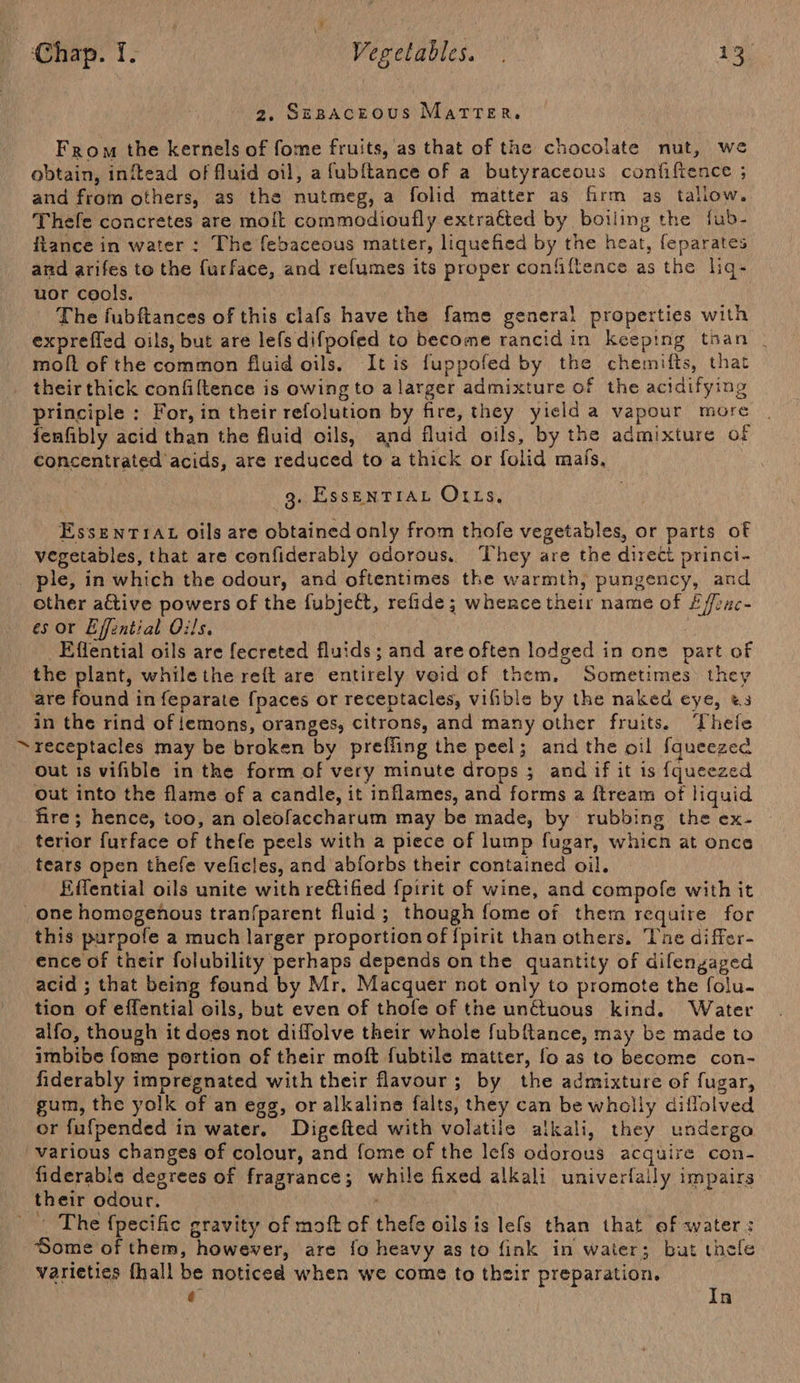 2, SEBACEOUS MATTER. From the kernels of fome fruits, as that of the chocolate nut, we obtain, inftead of fluid oil, a fubftance of a butyraceous confiftence ; and from others, as the nutmeg, a folid matter as firm as tallow. Thele concretes are molt commodioufly extraéted by boiling the fub- ftance in water : The febaceous matter, liquefied by the heat, feparates and arifes to the furface, and ref{umes its proper confiftence as the liq- uor cools. The fubftances of this clafs have the fame general properties with expreffed oils, but are lefs difpofed to become rancid in keeping tnan _ molt of the common fluid oils, Itis fuppofed by the chemifts, that theirthick confiltence is owing to a larger admixture of the acidifying principle : For, in their refolution by fire, they yield a vapour more fenfibly acid than the fluid oils, and fluid oils, by the admixture of concentrated acids, are reduced to a thick or folid mafs, g. EssENTIAL O1Ls, EssenrrAt oils are obtained only from thofe vegetables, or parts of vegetables, that are confiderably odorous. ‘They are the direct princi- ple, in which the odour, and oftentimes the warmth, pungency, and other a€tive powers of the fubjeft, refide; whence their name of £ffrac- es or Effential Oils. _Effential oils are fecreted fluids; and are often lodged in one part of the plant, while the reft are entirely void of them. Sometimes they are found in feparate {paces or receptacles, vifible by the naked eye, &amp;3 in the rind of lemons, oranges, citrons, and many other fruits. ‘hele receptacles may be broken by preffing the peel; and the oil fqueezed out is vifible in the form of very minute drops ; and if it is {queezed out into the flame of a candle, it inflames, and forms a ftream of liquid fire; hence, too, an oleofaccharum may be made, by rubbing the ex- terior furface of thefe peels with a piece of lump fugar, which at once tears open thefe veficles, and abforbs their contained oil. Eifential oils unite with reétified {pirit of wine, and compofe with it one homogenous tranfparent fluid; though fome of them require for this purpofe a much larger proportion of {pirit than others. Tne differ- ence of their folubility perhaps depends onthe quantity of difengaged acid ; that being found by Mr. Macquer not only to promote the folu- tion of effential oils, but even of thofe of the unctuous kind. Water alfo, though it does not diffolve their whole fubfance, may be made to imbibe fome portion of their moft fubtile matter, fo as to become con- fiderably impregnated with their flavour; by the admixture of fugar, gum, the yolk of an egg, or alkaline falts, they can be wholly diflolved or fufpended in water. Digefted with volatile alkali, they undergo various changes of colour, and fome of the lefs odorous acquire con- fiderabls degrees of fragrance; while fixed alkali univerfally impairs their odour. ) _ . The fpecific gravity of moft of thefe oils is lefs than that ef water: ‘Some of them, however, are fo heavy as to fink in water; but thefe varieties fhall be noticed when we come to their preparation. € In
