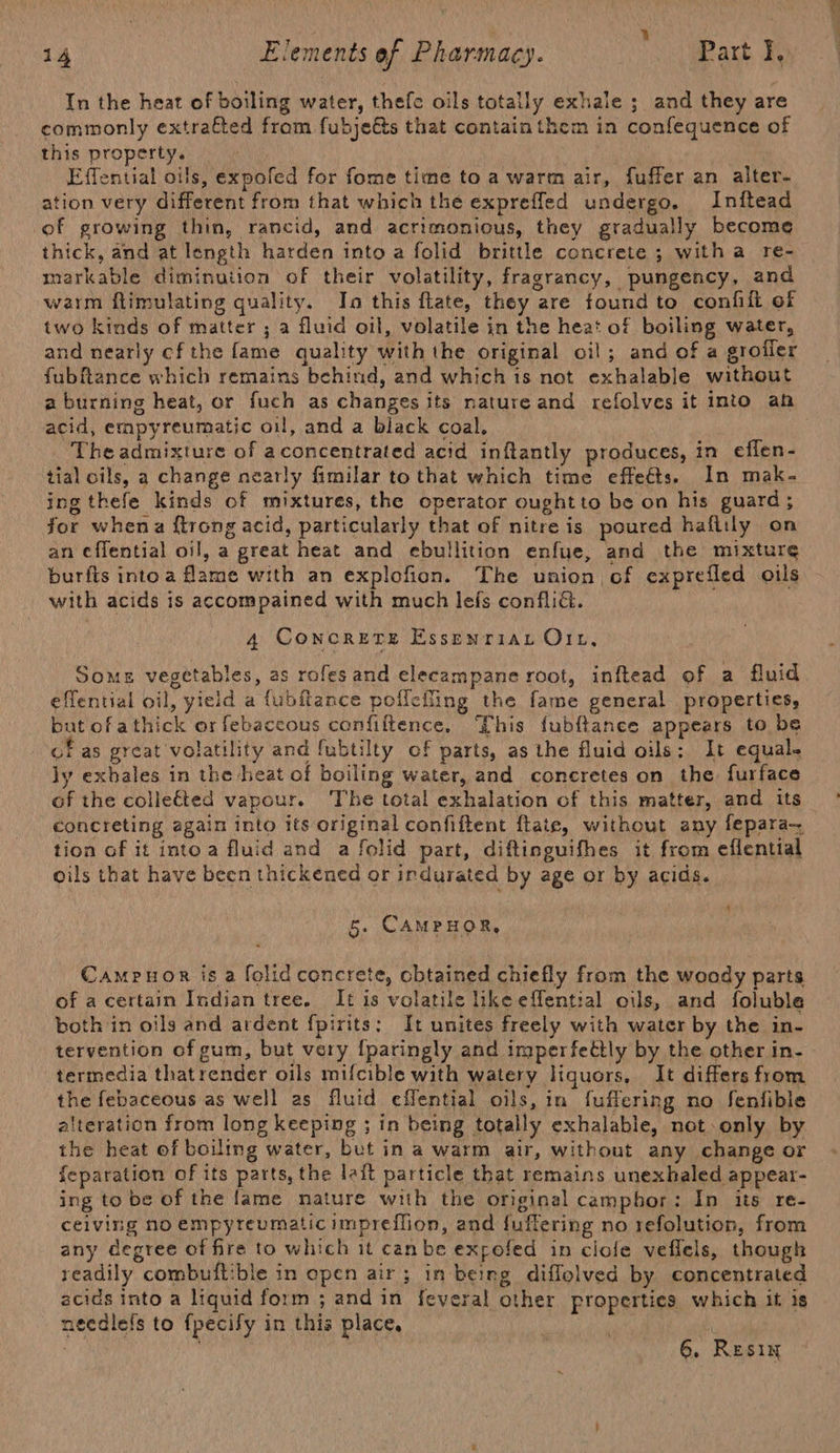 : at ) ‘ ; 14 Elements ef Pharmacy. Part I, In the heat of boiling water, thefe oils totally exhale ; and they are commonly extrafted from fubje&amp;s that contain them in confequence of this property. Effential oils, expofed for fome time to a warm air, fuffer an alter- ation very different from that which the exprefled undergo. Inftead of growing thin, rancid, and acrimonious, they gradually become thick, and at length harden into a folid brittle concrete ; witha re- markable diminution of their volatility, fragrancy, pungency, and warm flimulating quality. In this flate, they are found to confilt of two kinds of matter ; a fluid oil, volatile in the heat of boiling water, and nearly cf the fame quality with the original oil; and of a grofler fubftance which remains behind, and which is not exhalable without a burning heat, or fuch as changes its natureand refolves it into ah acid, empyreumatic oil, and a black coal, The admixture of aconcentrated acid inftantly produces, in effen- tial oils, a change nearly fimilar to that which time effedts. In mak- ing thefe kinds of mixtures, the operator oughtto be on his guard; for whena ftrong acid, particularly that of nitre is poured haftily on an ¢flential oil, a great heat and ebullition enfue, and the mixture burfts into a flame with an explofion. The union of exprefled oils with acids is accompained with much lefs conflia. 4 Concrere Essenriar O11, Some vegetables, as rofes and elecampane root, inftead of a fluid effential oil, yield a fubftance pollefling the fame general properties, but ofathick or febaceous confiftence, This fubftance appears to be of as great volatility and fubtilty of parts, as the fluid oils: It equal. ly exhales in the heat of boiling water, and concretes on the furface of the collected vapour. ‘The total exhalation of this matter, and its concreting again into its original confiftent ftate, without any fepara— tion of it into a fluid and a folid part, diftinguifhes it from eflential oils that have been thickened or indurated by age or by acids. 5. CAMPHOR, CamPuoR is a folid concrete, cbtained chiefly from the woody parts of a certain Indian tree. It is volatile like effential oils, and foluble both in oils and ardent fpirits; It unites freely with water by the in- tervention of gum, but very {paringly and imperfeétly by the other in- termedia thatrender oils mifcible with watery liquors, It differs from the febaceous as well as fluid eflential oils, in fuffering no Senfible alteration from long keeping ; in being totally exhalable, not.only by the heat of boiling water, but in a warm air, without any change or feparation of its parts, the lait particle that remains unexhaled appear- ing to be of the fame nature with the original camphor: In its re- ceiving no empyreumaticimpreflion, and fuffering no refolution, from any degree of fire to which it canbe expofed in ciole veflels, though readily combuitible in open air; in being diffolved by concentrated acids into a liquid form ; and in feveral other properties which it is neediefs to fpecify in this place,