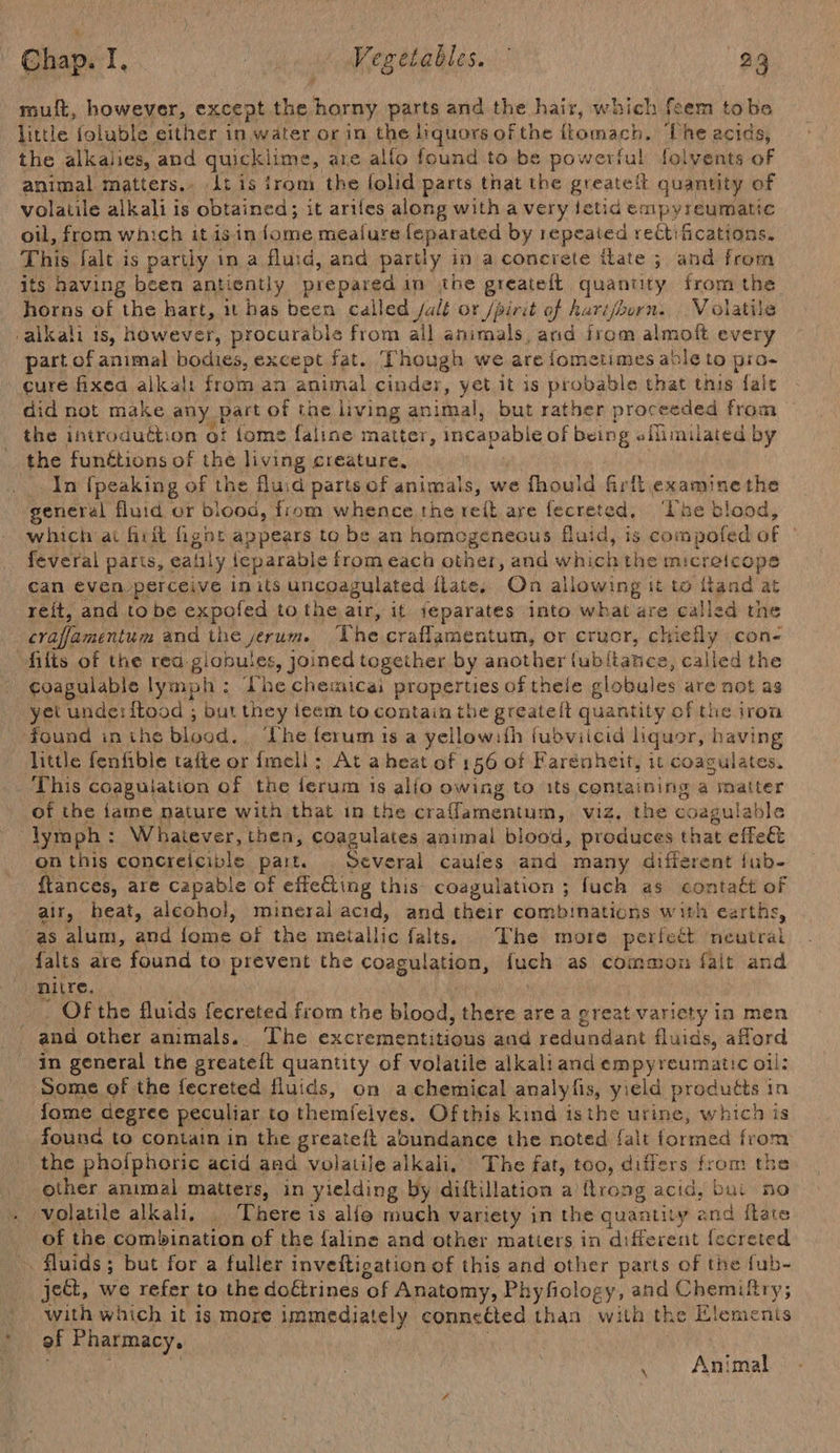 mult, however, except the fhe parts and the hair, which foem | tobe little foluble either in water or in the liquors of the ttomach. ‘The acids, the alkaiies, and quicklime, are alfo found to be powerful folvents of animal matters.. Lt is irom the folid parts that the greatetl quantity of volatile alkali is obtained; it ariles along with a very ietid empyreumatic oil, from which it isin {ome mealure feparated by repeated recti fications. This falt is partly in a fluid, and partly in a concrete itate ; and from its having been anticntly prepared in the greatelt quantity from the horns of the hart, it has been called /alt or /pirit of harijoorn.,.. Volatile valkali is, however, procurable from all animals, aad irom almoft every part of animal bodies, except fat. Though we are fometimes able to wee cure fixed alkali from an animal cinder, yet it is probable that this fait did not make any. part of the living arial: but rather proceeded from the introduttion of {ome faline matter, incapable of being eilimilated by the funétions of the living creature, In {peaking of the fluid parts of animals, we fhould firfl examine the general fluid or blood, from whence the rel are fecrete The blood, which ai frit fignt appears to be an homogeneous fluid, is 3 compofed of feveral parts, eaiily {eparable from each other, and which the micretcops can even perceive in its uncoagulated ilate, On allowing it to itand at reit, and to be expofed to the air, it jeparates into what are called the craffamentum and the yerum. The craflamentum, or crucr, chi sane cone filts of the rea. giobules y Joined together by another {ub/tanice, called the coagulable lymph : Lhe chemicai properties of thele globules are not ag yet unde: f{tood ; but they ieem to contain the greateft quantity of the iron found in ihe blood. The ferum is a yellowith fubvilcid liquor, having little fenfible tafte or {mell ; At a heat of 156 of Farenheit, it coagulates. This coagulation of the ferum is allo owing to its Containing a matter of the {ame nature with that in the craflamentum, viz, the coagulable lymph: Whatever, then, coagulates animal blood, produces that effeet on this concreicible part. Several caufes and many different fub- ftances, are Capable of effe&amp;ing this: coagulation ; fuch as contatt of air, heat, alcohol, mineral acid, and their combinations with earths, as alum, and faa of the arallie falts. . The more perfect REN falts are found to prevent the coagulation, fuch as common fal it and nitre. _. Of the fluids fecreted from the blood, there are a preat variety in men and other animals.. The excrementitious and redundant fluids, afford in general the greateft quantity of volatile alkaliand empyreumatic oil: Some of the fecreted fluids, on a chemical analyfis, yield products in fome degree peculiar to themfelves. Of this kind isthe urine, which is founc to contain in the greateft abundance the noted {alt formed from the phofphoric acid and volatile alkali, The fat, too, differs from the other animal matters, in yielding by diftillation a ftrong acid, but no volatile alkali... There is alfo much variety in the quantity and fate of the combination of the faline and other matiers in different fecreted in fluids ; ; but for a fuller inveftigation of this and other parts of the fub- ject, we refer to the doétrines ‘of Anatomy, Phyfiology, and Chemiftry; with which it is more immediately conneéted than with the Elements of Pharmacy, : Animal