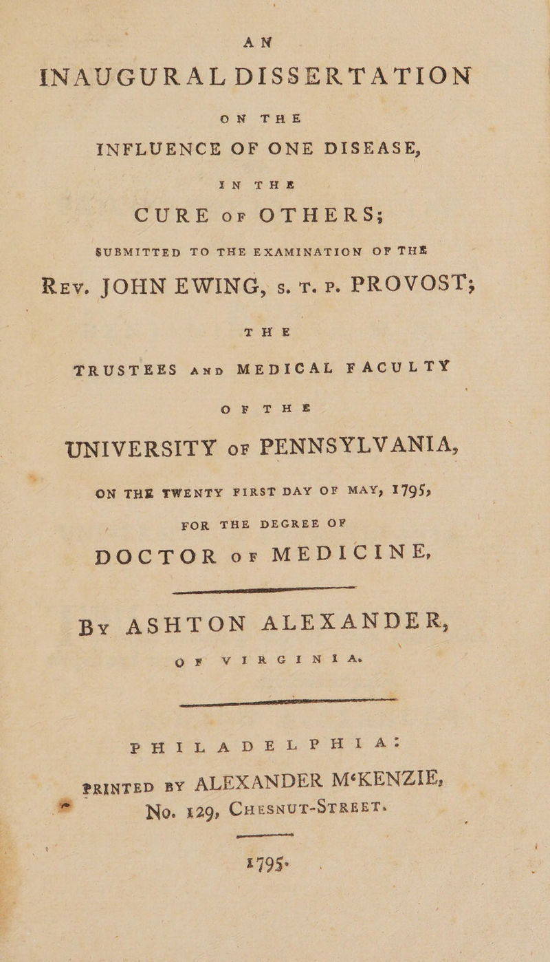 AN INAUGURAL DISSERTATION ON THE INFLUENCE OF ONE DISEASE, CURE or OTHERS; SUBMITTED TO THE EXAMINATION OF THE Rev. JOHN EWING, s. r. rp. PROVOST; : THE | | TRUSTEES ann MEDICAL FACULTY ortHe UNIVERSITY or PENNSYLVANIA, ON THE TWENTY FIRST DAY OF MAY, 1795; / FOR THE DEGREE OF DOCTOR or MEDICINE, ———(‘(i‘—:SCS séFZ rrr By ASHTON ALEXANDER, OF VIRGINIA oH YRLAD EF LP Bb As PRINTED BY ALEXANDER M‘KENZIE,. No. 429, CHESNUT-STREET: [a eee 1795°
