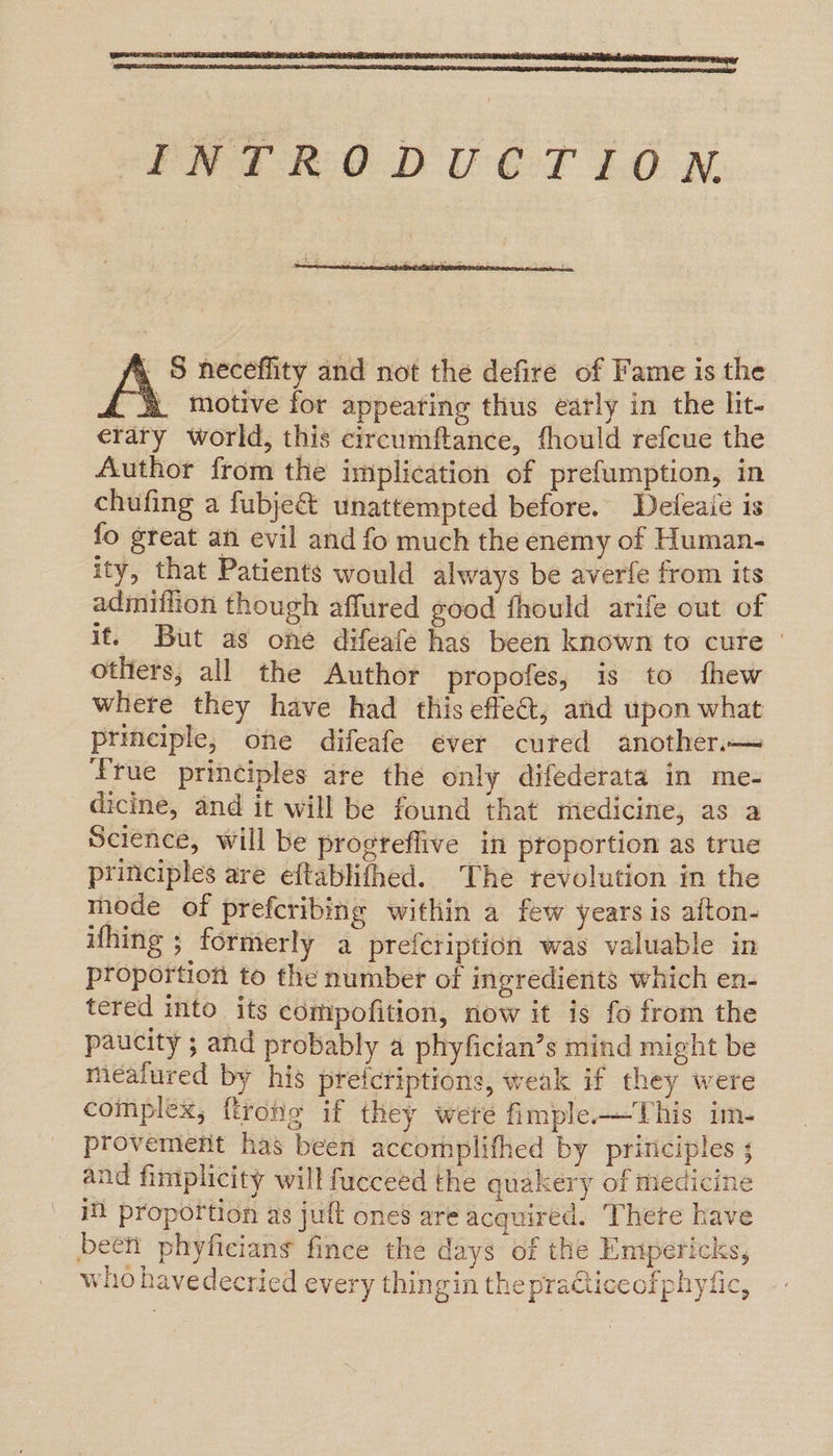 FNTRODUGTION  | S neceffity and not the defire of Fame is the |. motive for appearing thus early in the lit- erary world, this circumftance, fhould refcue the Author from the implication of prefumption, in chufing a fubje&amp; unattempted before. Defeaie is fo great an evil and fo much the enemy of Human- ity, that Patients would always be averfe from its admithon though affured good fhould arife out of it. But as one difeafe has been known to cure» others, all the Author propofes, is to fhew where they have had this effe@, and upon what principle, one difeafe ever cured another. Lrue principles are the only difederata in me- dicine, and it will be found that medicine, as a Science, will be progteflive in proportion as true principles are eftablifhed. The revolution in the mode of prefcribing within a few years is afton- ifhing ; formerly a prefcription was valuable in proportion to the number of ingredients which en- tered into its compofition, now it is fo from the paucity ; and probably a phyfician’s mind might be meafured by his preicriptions, weak if they were complex, {trong if they were fimple.—This im- provement has been accomplifhed by principles ; and fimplicity will fucceed the quakery of medicine iN proportion as juft ones are acquired. Thete have been phyficians fince the days of the Emipericks, who havedecried every thingin thepraiceofphyfic,