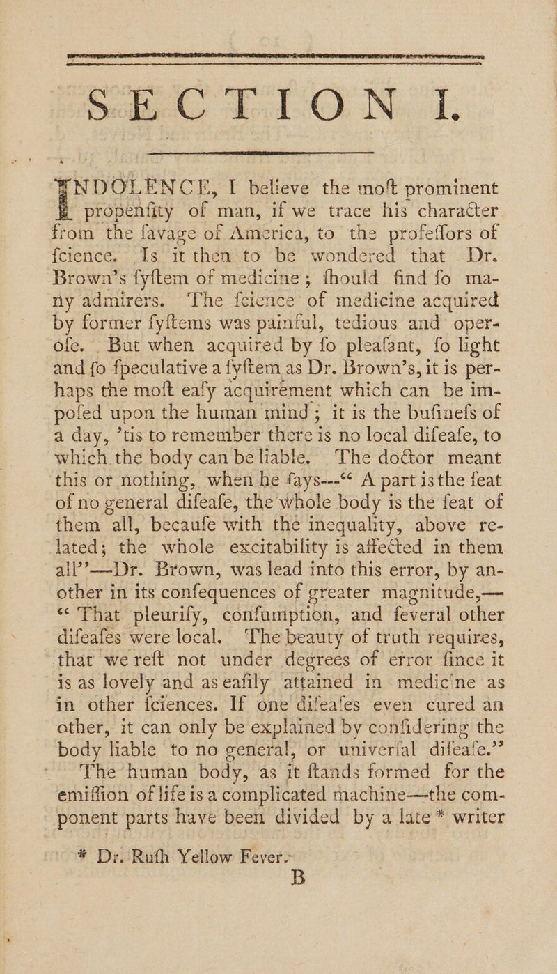   mrcte(s Lol-O N.. 1,  [NDOLENCE, I believe the moft prominent propentity of man, if we trace his character from the favage of America, to the profeffors of {fcience. Is it then to be wondered that . Dr. Brown’s fyftem of medicine; fhould find fo ma- ny admirers. ‘The {cience’ of medicine acquired by former fyftems was painful, tedious and’ oper- ofe. But when acquired by fo pleafant, fo light and {o fpeculative a fyltem as Dr. Brown’s, it is per- haps the moit eafy acquirement which can be im- pofed upon the human mind; it is the bufinefs of a day, tis to remember there is no local difeafe, to which the body can be liable. The door meant this or nothing, when he fays---‘* A part isthe feat of no general difeafe, the whole body is the feat of them all, becaufe with the inequality, above re- lated; the whole excitability is affected in them all’—Dr. Brown, was lead into this error, by an- other in its confequences of greater magnitude,— “That pleurify, confumption, and feveral other difeafes were local. ‘The beauty of truth requires, that wereft not under degrees of error fince it is as lovely and aseafily attamed in medicine as in other fciences. If one difeafes even cured an ather, it can only be explained by confidering the body liable to no general, or univerial difeafe.” ~ The “human body, as it ftands formed for the emiffion of life isa complicated machine—the com- ponent parts have been divided by a late * writer * Dy. Ruth Yellow Fever- B