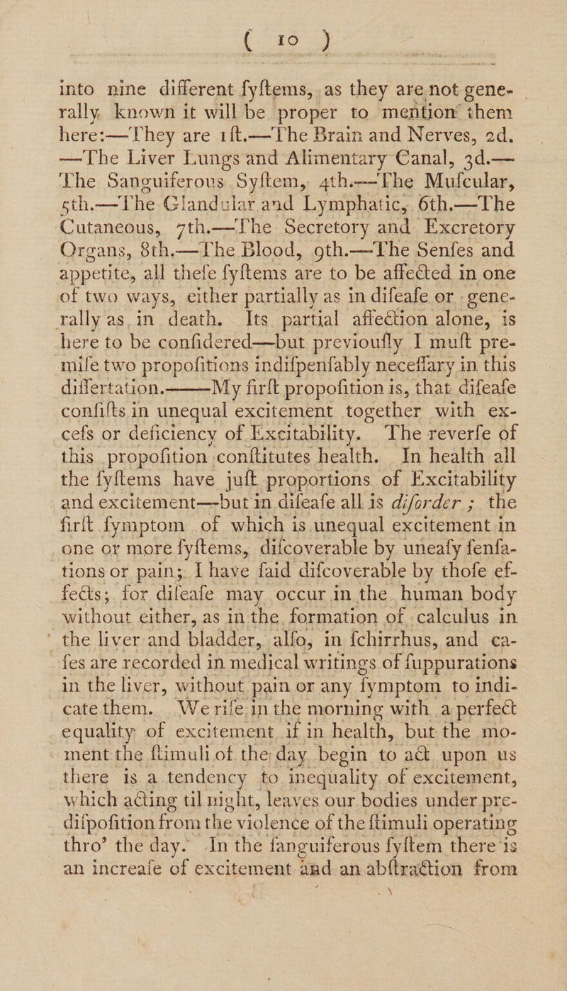 ee into nine different fyftems, as they are not gene- | rally known it will be proper to mention them here:— They are 1{t.—The Brain and Nerves, 2d. —The Liver Lungs and Alimentary Canal, 3d.— The Sanguiferous Syftem, 4th.—The Mufeular, sth—T he Glandular and Lymphatic, 6th.—The Cutaneous, 7th.—The Secretory and Excretory Organs, 8th.— The Blood, 9th.—The Senfes and appetite, all thefe fyftems are to be affected in one of two ways, either partially as in difeafe or | gene- rally asin death. Its partial affection alone, is here to be confidered—but previoufly I muft pre- ‘mile two propofitions indifpenfably neceflary in this differtation. My firft propofition is, that difeafe confifts in unequal excitement towether with ex- cefs or deficiency of Excitability. The reverfe of this .pr opofition conftitutes health. In health all the fyftems have juft proportions of Excitability and excitement—but in difeafe all is di iforder ; the firft fymptom of which is unequal excitement in one or more fyftems, difcoverable by uneafy fenfa- tions or pain;. [ have faid difcoverable by thofe ef- fects; for difeafe may occur in the. human body without either, as in the, formation of calculus in ‘ the liver and bladder, alfo, in {chirrhus, and ca- fes are recorded in medical writings of fuppurations in the liver, without. pain or any fymptom to indi- catethem. Werife inthe morning with a perfect equality of excitement, if in health, but the mo- ment the flimuli of the: day begin to act. upon us there is a tendency to inequality of excitement, which ating til night, leaves our bodies under pre- difpofition from the violence of the ftimuli operating thro’ the day. In the fanguiferous fy{tem there ‘is an increafe of excitement and an abftraGtion from ‘ : a | be 