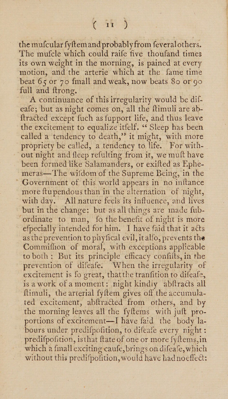 Cay 4 the mufcular fyftemand probably from feveral others. The mufcle which could raife five thoufand times its own weight in the morning, is pained at every motion, and the arterie which at the fame time beat 65 or 70 fmall and weak, now beats 80 or'go full and ftrone. A continuance of this irregularity would be dif- eafe; but as night comes on, all the ftimuli are ab- ftratted except fuch as fupport life, and thus leave the excitement to equalize itfelf. ‘* Sleep has been called a tendency to death,” it might, with more propriety be called, a tendency to, life. For with- | out night and fleep refulting from it, we mult have been formed like Salamanders, or exifted as Ephe- meras— The wildom of the Supreme Being, in the — * Government of this world sppos in no inftance more ftupendous than in the alternation of night, with day. All nature feels its influence, and lives but in the change: but as all things are iade fub- ‘ordinate to man, fo the benefit “of night 1s more efpecially intended for him. 1 have faid that it as as the prevention to phyfical evil, it alfo, prevents the Commiflion of moral, with exceptions applicable toboth: But its principle efficacy confilts, in the prevention of difeafe. When the irregularity of excitement is fo great, thatthe tranfition to difeafe, is a work of amoment: night kindly abftracts all ftimuli, the arterial fyftem gives off the accumula- ted excitement, abftracted from others, and by the morning leaves all the fyftems with jult pro- portions of excitement—I have faid the body la- bours under predifpofition, to difeate every night : predifpofition, isthat ftate of one or more fyftems,in which a fmall exciting caufe, brings on difeafe, which without this predifpolition, would have hadnoeflee:
