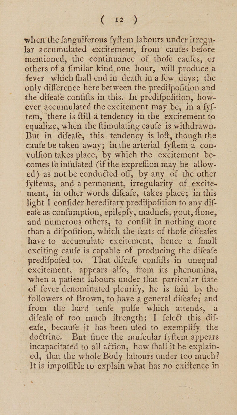 [ @4 when the fanguiferous fyftem labours under irregu- - lar accumulated excitement, from cautfes before mentioned, the continuance of thofe caules, or others of a fimilar kind one hour, will produce a fever which fhall end in death ina few days; the only difference here between the predifpofition and the difeafe confilts in this. In predifpofition, how- ever accumulated the excitement may be, in a fy!- tem, there is ftill a tendency in the excitement to equalize, when the ftimulating caufe 1s withdrawn. But in difeafe, this tendency is loft, though the caufe be taken away; inthe arterial fy{tem a con- vulfion takes place, by which the excitement be- comes fo infulated (if the expreflion may be allow- ed) as not be conducted off, by any of the other fyftems, and a permanent, irregularity of excite- ment, in other words difeafe, takes place; in this light I confider hereditary predifpofition to any dif- eafe as confumption, epilepfy, madnefs, gout, ftone, and numerous others, to confift in nothing more than a difpofition, which the feats of thofe difeafes have to accumulate excitement, hence a fmall exciting caufe is capable of producing the difeafe predifpofed to. That difeafe confifts in unequal excitement, appears alfo, from its phenomina, when a patient labours under that particular ftate of fever denominated pleurify, he is faid by the - followers of Brown, to have a general difeafe; and from the hard tenfe pulfe which attends, a difeafe of too much ftrength: I felect this dif- eafe, becaufe it has been ufed to exemplify the dottrme. But fince the mufcular fy/tem appears incapacitated to all action, how fhall it be explain- ed, that the whole Body labours under too much? Jt is impollible to explain what has no exiftence in a
