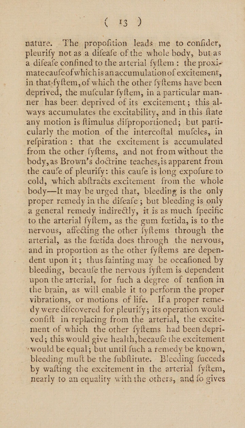 ee ae nature. The propofition leads. me to confider, pleurify not as a dileafe of the whole body, butas a difeafe confined to the arterial fyftem: the proxi- mate caufeof whichis anaccumulationof excitement, in that-fyftem, of which the other fyftems have been deprived, the mufcular fyitem, in a particular man- ner has beer. deprived of its excitement; this al- ways accumulates the excitability, and in this fkate any motion is ftimulus dilproportioned; but parti- cularly the motion of the intercoftal mufcles, in refpiration: that the excitement is accumulated from the other fyftems, and not from without the body,as Brown’s doctrine teaches, is apparent from the caufe of pleurify: this caufe is long expofure to cold, which abftracts excitement from the whole body—It may be urged that, bleeding is the only proper remedy in the difeafe ; but bleeding is only a general remedy indirectly, ‘it is as much fpecific to the arterial fy{tem, as the gum feetida, is to the nervous, affecting the other fyftems through the arterial, as the foetida does through the nervous, and in proportion as the other fyftems are depen- dent upon it; thus fainting may be occafioned by bleeding, becaute the nervous iy{tem is dependent upon the arterial, for fuch a degree of tenfion in the brain, as will enable it to perform the proper vibrations, or motions of life. Ifa proper reme- dy were difcovered for pleurify; its operation would confift in replacing from the arterial, the excite- ment of which the other fyftems had been depri- ved; this would give health, becaufe the excitement ewould be equal; but until fuch a remedy be known, bleeding muft be the fubftitute. Bleeding fucceds by wafting the excitement in the arterial fyftem, nearly to an equality withthe others, and io gives