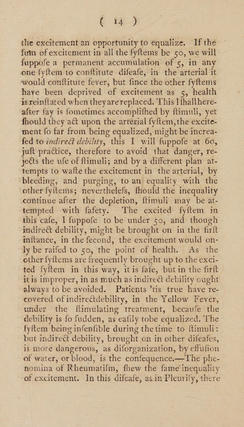 . 4 the excitement an opportunity to equalize. ‘If the fum of excitement in all the fyftems be 50, we will fuppofe a permanent accumulation of 5, in any one fyftem to conftitute difeafe, in the arterial it would conftitute fever, but fince the other fyftems have been deprived of excitement as 5, health isreinflated when theyare replaced. This I {hallhere- after fay is fometimes accomplifhed by ftimuli, yet fhould they a&amp; upon the artérial fyftem,the excite- ment fo far from being equalized, might be increa- fed to indirect debility, this I will fuppofe at 60, -yaft practice, therefore to avoid that danger, re- jets the ufe of ftimuli; and by a different plan at- tempts to wafte the excitement in the arterial, by ‘bleeding, and purging, to an equality with the ‘other fyitems; neverthelefs, fhould the inequality continue after the depletion, ftimuli may be at- tempted with fafety. The excited fyftem in this cafe, I fuppofe to be under 50, and though indirect debility, might be brought on in the frit inftance, in the fecond, the excitement would on- ly be raifed to 50, the point of health. As the other fyitems are frequently brought up to the exci- ted fyftem in this way, itis fate, but in the firlt it Is improper, in as much as indirect debility cught always to be avoided. Patients ’tis true have re- covered of indirectdebility, in the Yellow Fever, under the flimulating treatment, becaufe the debility is fo fudden, as eafily tobe equalized: The fyitem being infenfible during the time to ftimuli: but indirect debility, brought on in other difeafes, is more dangerous, as diforganization, by effufion of water, or blood, is the confequence.—The phe- nomina of Rheumatifm, fhew the fame inequality ‘of excitement. In this difeafe, asin Pleurity, there