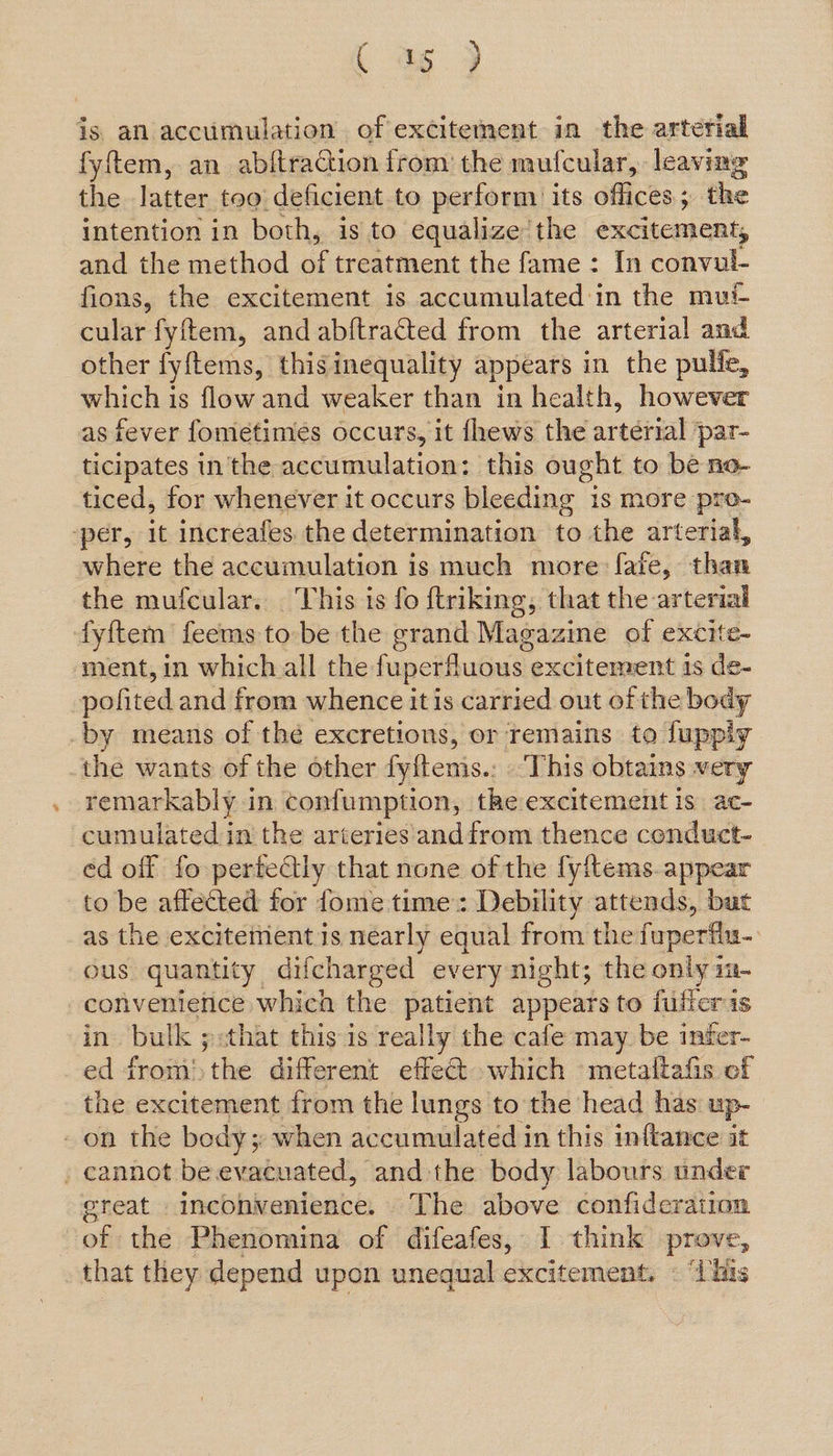 tC as > is an accumulation of excitement in the arterial fyftem, an abftraction from the mufcular, leaving the Jatter too deficient to perform its offices ; the intention in both, is to equalize the excitement, and the method of treatment the fame : In convul- fions, the excitement is accumulated'in the mui- cular: fyftem, and abftracted from the arterial and other fyftems, this inequality appears in the pulfe, which is flow and weaker than in health, however as fever fometimes occurs, it fhews the artérial par- ticipates in the accumulation: this ought to be no- ticed, for whenever it occurs bleeding is more pro- ‘per, it increafes the determination to the arterial, where the accumulation is much more: fate, ood the mufcular. This is fo ftriking, that the arterial fyftem feems tobe the grand Magazine of excite- ment, in which all the fuperfluous excitement 1s de- pofited and from whence itis carried out of the body -by means of thé excretions, or remains to fuppiy the wants of the other fyftems.: ‘This obtains very remarkably in confumption, the excitement is ac- cumulated in the arteries andfrom thence conduct- ed off fo perfectly that none of the fyftems. appear to be affected for fome time: Debility eit acy but as the excitement is nearly equal from the fuperfiu- ous quantity difcharged every night; the only m- convenience which the patient appears to fulieris in bulk ;:that this is really the cafe may be inter- ed from! the different effect. which -metaltafis of the excitement from the lungs to the head has up- on the body; when accumulated in this inftance it . cannot be evacuated, and the body labours under oreat | inconvenience. The above confideration | of the Phenomina of difeafes, I think prove, that they depend upon unequal excitement. © “This