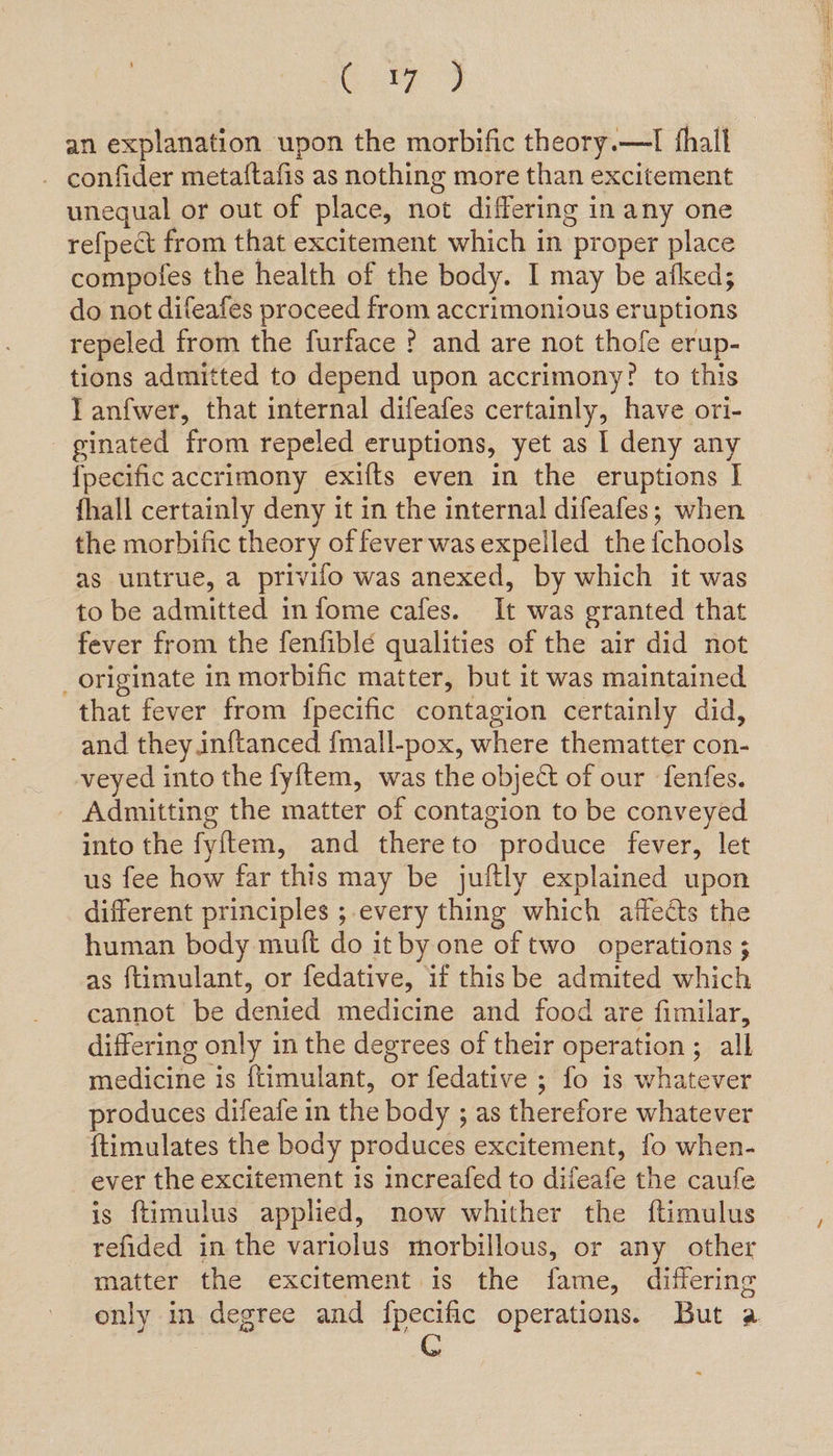 Gite 9 an explanation upon the morbific theory.—I fhall - confider metaftafis as nothing more than excitement unequal or out of place, not differing in any one refpect from that excitement which in proper place compofes the health of the body. I may be afked; do not difeafes proceed from accrimonious eruptions repeled from the furface ? and are not thofe erup- tions admitted to depend upon accrimony? to this Tanfwer, that internal difeafes certainly, have ori- ginated from repeled eruptions, yet as I deny any {pecific accrimony exifts even in the eruptions I fhall certainly deny it in the internal difeafes; when the morbific theory of fever was expelled the fchools as untrue, a privifo was anexed, by which it was to be admitted in fome cafes. It was granted that fever from the fenfiblé qualities of the air did not _ originate in morbific matter, but it was maintained that fever from fpecific contagion certainly did, and they inftanced fmall-pox, where thematter con- veyed into the fyf{tem, was the object of our fenfes. Admitting the matter of contagion to be conveyed into the fyitem, and thereto produce fever, let us fee how far this may be juftly explained upon different principles ;-every thing which affects the human body mult do it by one of two operations ; as ftimulant, or fedative, if this be admited which cannot be denied medicine and food are fimilar, differing only in the degrees of their operation; all medicine is {timulant, or fedative ; fo is whatever produces difeafe in the body ; as therefore whatever {timulates the body produces excitement, fo when- ever the excitement is increafed to difeafe the caufe is {timulus applied, now whither the ftimulus refided in the variolus morbillous, or any other matter the excitement is the fame, differing only in degree and fpecific operations. But a