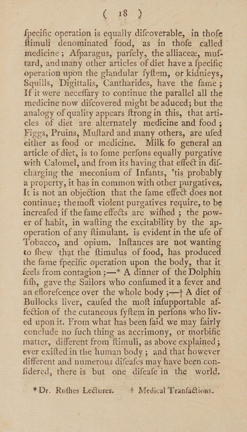 e189 {pecific operation is equally difcoverable, in thofe ftimuli denominated food, as in thofe called’ medicine; Afparagus, parfely, the alliacee, muf- tard, andmany other articles of diet have a fpecific operation upon the glandular fyftem, or kidnieys, Squills, Digittalis, Cantharides, have the fame; If it were neceflary to continue the parallel ail the medicine now difcovered might be aduced; but the analogy of quality appears {trong in this, that arti- cles of diet are alternately medicine and food ; Figgs, Pruins, Muftard and many others, are ufed either as food or medicine. Milk fo general an article of diet, is to fome perfons equally purgative with Calomel, and from its having that effect in dif- charging the meconium of Infants, ’tis probably a property, it has in common with other purgatives, It is not an objection that the fame effect does not continue; themoft violent purgatives require, to be increafed if the fame effects are wifhed ; the pow- er of habit, in wafting the excitability by the ap- operation of any flimulant. is evident in the ufe of Tobacco, and opium. Inftances are not wanting to fhew that the ftimulus of food, has produced the fame {pecific operation upon the body, that it feels from contagion ;—* A dinner of the Dolphin fifh, gave the Sailors who confumed it a fever and an eflorefcence over the whole body ;—+ A diet of | Bullocks liver, caufed the moft infupportable af- fection of the cutaneous fyftem in perfons who liv- ed upon it. From what has been faid we may fairly conclude no fuch thing as accrimony, or morbific matter, different from f{timuli, as above explained ; ever einen in the human body ; and that however different and numerous difeafes may ‘have been con- fidered, there is but one difeafe in the world. * Dr. Ruthes LeQures. + Medical Tranfactions-.