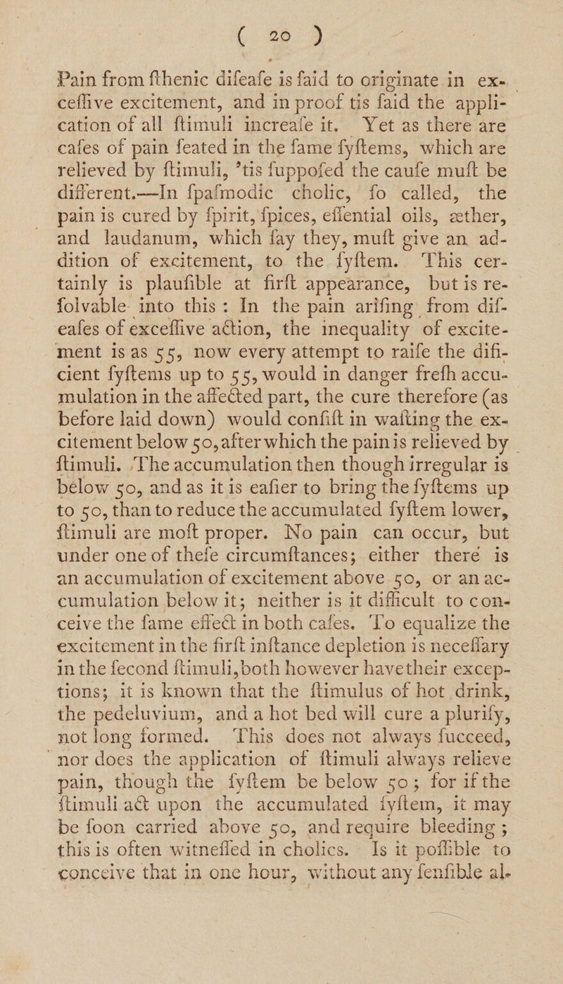 Pain from fthenic difeafe is faid to originate in ex- ceflive excitement, and in proof tis faid the appli- cation of all ftimuli increafe it, Yet as there are cafes of pain feated in the fame fyftems, which are relieved by ftimuli, *tis fuppofed the caufe muft be different.—In {pafmodic cholic, fo called, the pain is cured by fpirit, {pices, eflential oils, ether, and laudanum, which fay they, muft give an ad- dition of excitement, to the lyftem. ‘This cer- tainly is plaufible at firlt appearance, but is re- folvable into this: In the pain arifing from dil- eafes of exceflive action, the inequality of excite- ment is as 55, now every attempt to raife the difi- cient fyftems up to 55, would in danger frefh accu- mulation in the affected part, the cure therefore (as before laid down) would confift in watiing the ex- citement below 50, after which the painis relieved by _ ftimuli. The accumulation then though irregular is below 50, and as it is eafier to bring the fyftems up to 50, than to reduce the accumulated fy{tem lower, ftimuli are moft proper. No pain can occur, but under one of thefe circumftances; either there is an accumulation of excitement above 50, or anac- cumulation below it; neither is it difficult to con- ceive the fame effect in both cafes. To equalize the excitement in the firft inftance depletion is neceflary in the fecond ftimuli, both however havetheir excep- tions; it is known that the ftimulus of hot drink, the pedeluvium, anda hot bed will cure a plurify, not long formed. ‘This does not always fucceed, “nor does the application of {timuli always relieve pain, though the fyftem be below 50; for ifthe {timuli act upon the accumulated iyitem, it may be foon carried above 50, and require bleeding ; this is often witnefled in cholics. Is it poflible to conceive that in one hour, without any fenfible al.